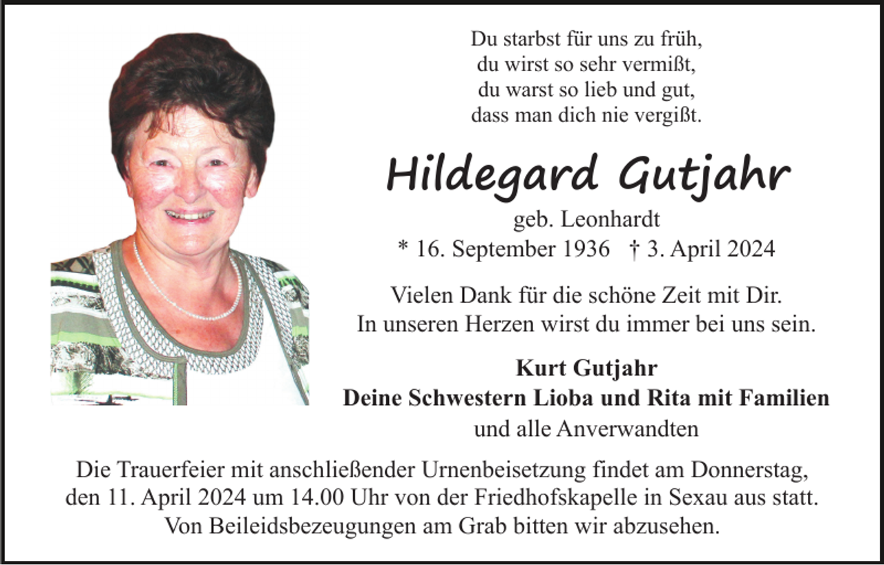 <p>Du starbst für uns zu früh,<br />du wirst so sehr vermißt,<br />du warst so lieb und gut,<br />dass man dich nie vergißt.</p><p>Hildegard Gutjahr<br />geb. Leonhardt<br />* 16. September 1936 † 3. April 2024</p><p>Vielen Dank für die schöne Zeit mit Dir.<br />In unseren Herzen wirst du immer bei uns sein.<br />Kurt Gutjahr<br />Deine Schwestern Lioba und Rita mit Familien<br />und alle Anverwandten<br />Die Trauerfeier mit anschließender Urnenbeisetzung findet am Donnerstag,<br />den 11. April 2024 um 14.00 Uhr von der Friedhofskapelle in Sexau aus statt.<br />Von Beileidsbezeugungen am Grab bitten wir abzusehen.</p>