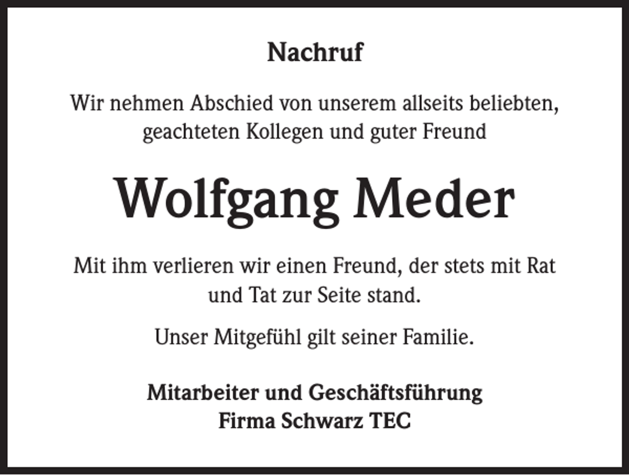 <p>Nachruf<br />Wir nehmen Abschied von unserem allseits beliebten,<br />geachteten Kollegen und guter Freund</p><p>Wolfgang Meder<br />Mit ihm verlieren wir einen Freund, der stets mit Rat<br />und Tat zur Seite stand.<br />Unser Mitgefühl gilt seiner Familie.<br />Mitarbeiter und Geschäftsführung<br />Firma Schwarz TEC</p>