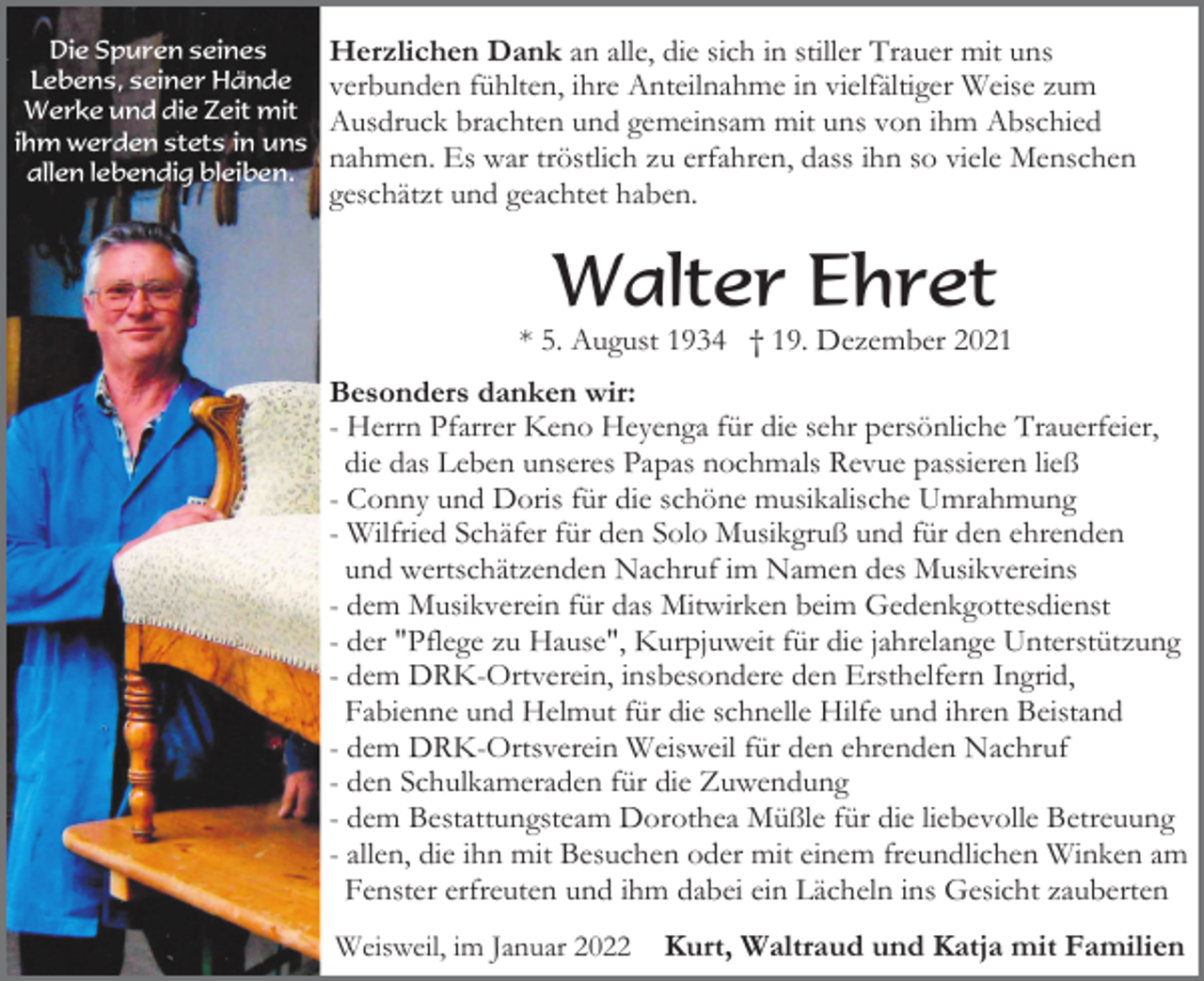 <p>Die Spuren seines<br />Lebens, seiner Hände<br />Werke und die Zeit mit<br />ihm werden stets in uns<br />allen lebendig bleiben.</p><p>Herzlichen Dank an alle, die sich in stiller Trauer mit uns<br />verbunden fühlten, ihre Anteilnahme in vielfältiger Weise zum<br />Ausdruck brachten und gemeinsam mit uns von ihm Abschied<br />nahmen. Es war tröstlich zu erfahren, dass ihn so viele Menschen<br />geschätzt und geachtet haben.</p><p>Walter Ehret<br />* 5. August 1934 † 19. Dezember 2021<br />Besonders danken wir:<br />- Herrn Pfarrer Keno Heyenga für die sehr persönliche Trauerfeier,<br />die das Leben unseres Papas nochmals Revue passieren ließ<br />- Conny und Doris für die schöne musikalische Umrahmung<br />- Wilfried Schäfer für den Solo Musikgruß und für den ehrenden<br />und wertschätzenden Nachruf im Namen des Musikvereins<br />- dem Musikverein für das Mitwirken beim Gedenkgottesdienst<br />- der "Pflege zu Hause", Kurpjuweit für die jahrelange Unterstützung<br />- dem DRK-Ortverein, insbesondere den Ersthelfern Ingrid,<br />Fabienne und Helmut für die schnelle Hilfe und ihren Beistand<br />- dem DRK-Ortsverein Weisweil für den ehrenden Nachruf<br />- den Schulkameraden für die Zuwendung<br />- dem Bestattungsteam Dorothea Müßle für die liebevolle Betreuung<br />- allen, die ihn mit Besuchen oder mit einem freundlichen Winken am<br />Fenster erfreuten und ihm dabei ein Lächeln ins Gesicht zauberten<br />Weisweil, im Januar 2022</p><p>Kurt, Waltraud und Katja mit Familien</p>