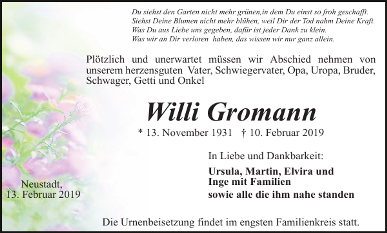 <p>Du siehst den Garten nicht mehr grünen,in dem Du einst so froh geschafft.<br />Siehst Deine Blumen nicht mehr blühen, weil Dir der Tod nahm Deine Kraft.<br />Was Du aus Liebe uns gegeben, dafür ist jeder Dank zu klein.<br />Was wir an Dir verloren haben, das wissen wir nur ganz allein.</p><p>Plötzlich und unerwartet müssen wir Abschied nehmen von<br />unserem herzensguten Vater, Schwiegervater, Opa, Uropa, Bruder,<br />Schwager, Getti und Onkel</p><p>Willi Gromann<br />* 13. November 1931 † 10. Februar 2019</p><p>Neustadt,<br />13. Februar 2019</p><p>In Liebe und Dankbarkeit:<br />Ursula, Martin, Elvira und<br />Inge mit Familien<br />sowie alle die ihm nahe standen<br />Die Urnenbeisetzung findet im engsten Familienkreis statt.</p>