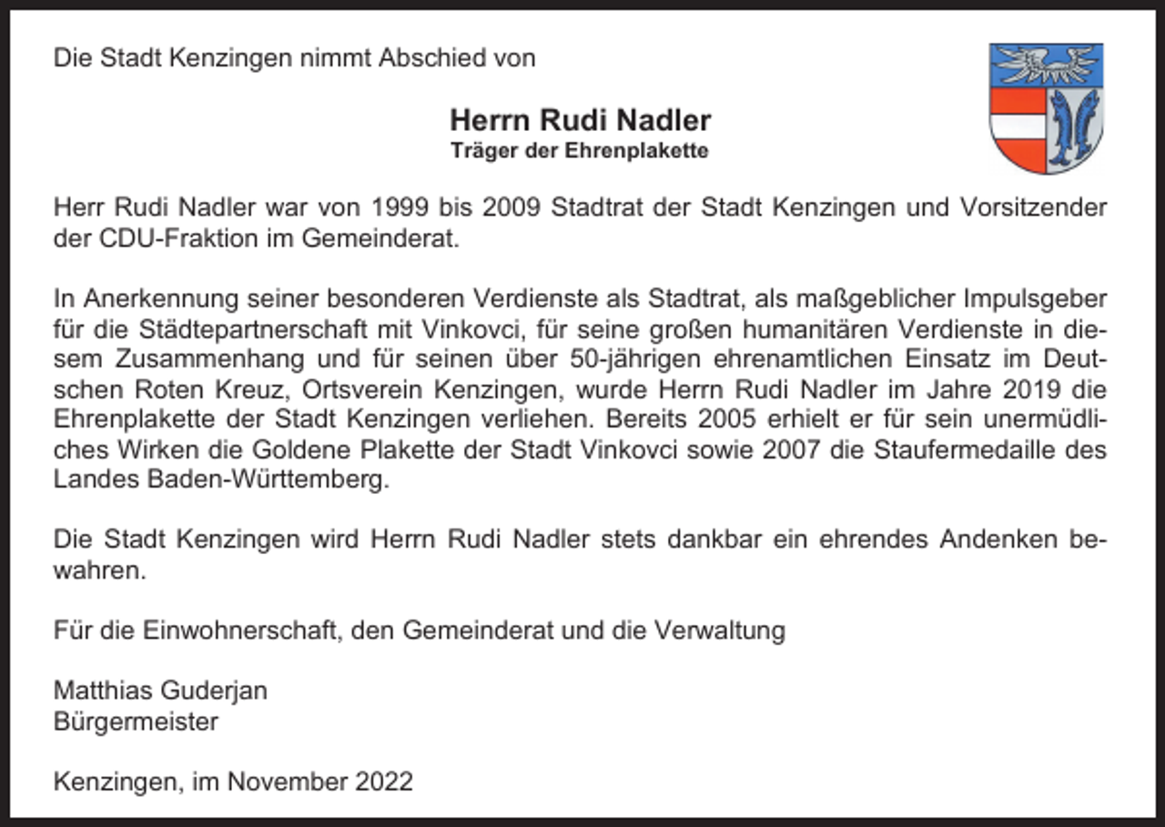 <p>Die Stadt Kenzingen nimmt Abschied von</p><p>Herrn Rudi Nadler<br />Träger der Ehrenplakette</p><p>Herr Rudi Nadler war von 1999 bis 2009 Stadtrat der Stadt Kenzingen und Vorsitzender<br />der CDU-Fraktion im Gemeinderat.<br />Die Stadt Kenzingen nimmt Abschied von<br />In Anerkennung seiner besonderen Verdienste als Stadtrat, als maßgeblicher Impulsgeber<br />Herrn Rudi<br />Nadle<br />in diefür die Städtepartnerschaft mit Vinkovci, für seine großen humanitären Verdienste<br />Träger der<br />sem Zusammenhang und für seinen über 50-jährigen ehrenamtlichen Einsatz<br />imEhrenplakette<br />Deutschen Roten Kreuz, Ortsverein Kenzingen, wurde Herrn Rudi Nadler im Jahre 2019 die<br />Herr Rudi<br />Nadler<br />warerhielt<br />von 1999<br />2009<br />Stadtrat der<br />Bereits<br />2005<br />er fürbis<br />sein<br />unermüdliEhrenplakette der Stadt Kenzingen verliehen.<br />der CDU-Fraktion<br />im 2007<br />Gemeinderat.<br />Vinkovci sowie<br />die Staufermedaille des<br />ches Wirken die Goldene Plakette der Stadt<br />Landes Baden-Württemberg.<br />In Anerkennung seiner besonderen Verdienste als Stad<br />für<br />die stets<br />Städtepartnerschaft<br />mit Vinkovci,<br />für seine<br />dankbar ein ehrendes<br />Andenken<br />be- groß<br />Die Stadt Kenzingen wird Herrn Rudi Nadler<br />sem Zusammenhang und für seinen über 50-jährigen<br />wahren.<br />schen Roten Kreuz, Ortsverein Kenzingen, wurde Her<br />Ehrenplakette<br />der Stadt Kenzingen verliehen. Bereits 2<br />und die Verwaltung<br />Für die Einwohnerschaft, den Gemeinderat<br />ches Wirken die Goldene Plakette der Stadt Vinkovci s<br />Landes Baden-Württemberg.<br />Matthias Guderjan<br />Bürgermeister<br />Die Stadt Kenzingen wird Herrn Rudi Nadler stets dan<br />wahren.<br />Kenzingen, im November 2022</p>