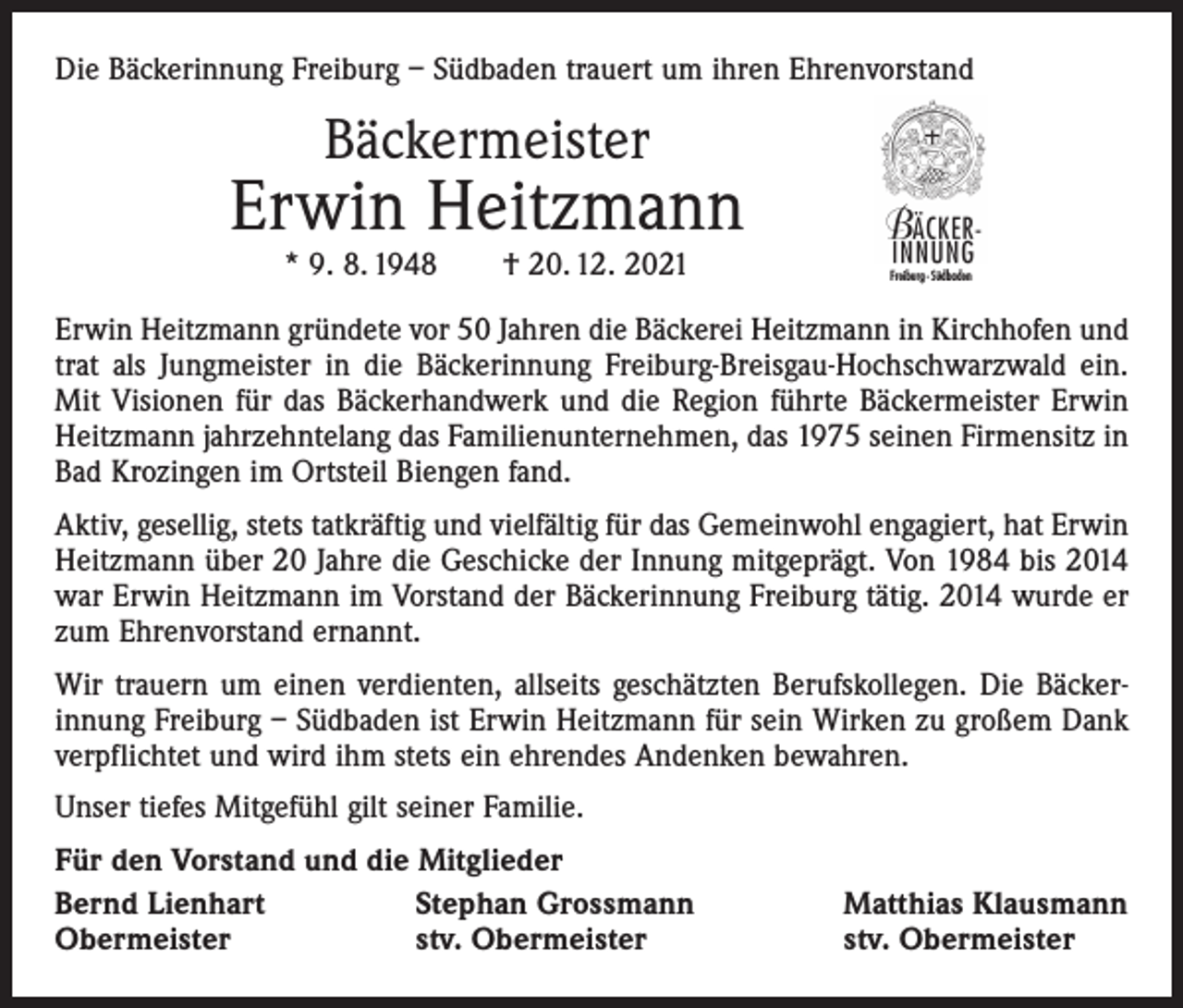 <p>Die Bäckerinnung Freiburg – Südbaden trauert um ihren Ehrenvorstand</p><p>Bäckermeister</p><p>Erwin Heitzmann<br />* 9. 8. 1948 † 20. 12. 2021</p><p>Freiburg - Südbaden</p><p>Erwin Heitzmann gründete vor 50 Jahren die Bäckerei Heitzmann in Kirchhofen und<br />trat als Jungmeister in die Bäckerinnung Freiburg-Breisgau-Hochschwarzwald ein.<br />Mit Visionen für das Bäckerhandwerk und die Region führte Bäckermeister Erwin<br />Heitzmann jahrzehntelang das Familienunternehmen, das 1975 seinen Firmensitz in<br />Bad Krozingen im Ortsteil Biengen fand.<br />Aktiv, gesellig, stets tatkräftig und vielfältig für das Gemeinwohl engagiert, hat Erwin<br />Heitzmann über 20 Jahre die Geschicke der Innung mitgeprägt. Von 1984 bis 2014<br />war Erwin Heitzmann im Vorstand der Bäckerinnung Freiburg tätig. 2014 wurde er<br />zum Ehrenvorstand ernannt.<br />Wir trauern um einen verdienten, allseits geschätzten Berufskollegen. Die Bäcker­<br />innung Freiburg – Südbaden ist Erwin Heitzmann für sein Wirken zu großem Dank<br />verpflichtet und wird ihm stets ein ehrendes Andenken bewahren.<br />Unser tiefes Mitgefühl gilt seiner Familie.<br />Für den Vorstand und die Mitglieder<br />Bernd Lienhart<br />Stephan Grossmann<br />Obermeister<br />stv. Obermeister</p><p>Matthias Klausmann<br />stv. Obermeister</p>