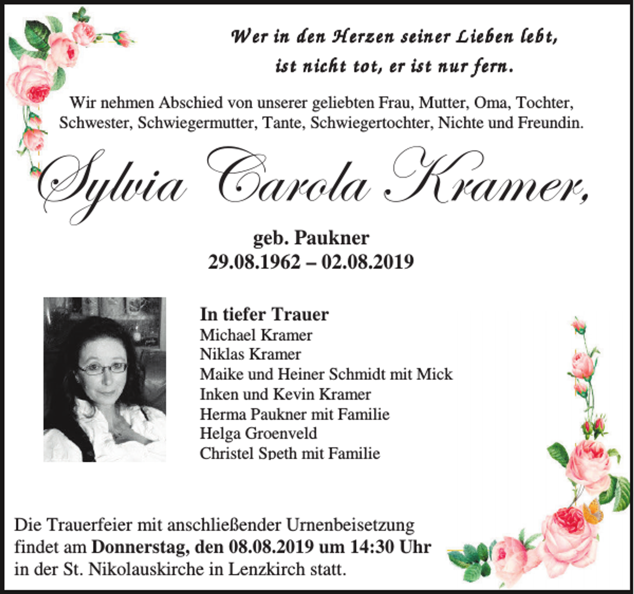 <p>W er in den H erzen seiner L ieben lebt,<br />ist nicht tot, er ist nur fern.<br />Wir nehmen Abschied von unserer geliebten Frau, Mutter, Oma, Tochter,<br />Schwester, Schwiegermutter, Tante, Schwiegertochter, Nichte und Freundin.</p><p>fçÄä|t VtÜÉÄt ^ÜtÅxÜ?<br />geb. Paukner<br />29.08.1962 – 02.08.2019<br />In tiefer Trauer<br />Michael Kramer<br />Niklas Kramer<br />Maike und Heiner Schmidt mit Mick<br />Inken und Kevin Kramer<br />Herma Paukner mit Familie<br />Helga Groenveld<br />Christel Speth mit Familie</p><p>Die Trauerfeier mit anschließender Urnenbeisetzung<br />findet am Donnerstag, den 08.08.2019 um 14:30 Uhr<br />in der St. Nikolauskirche in Lenzkirch statt.</p>
