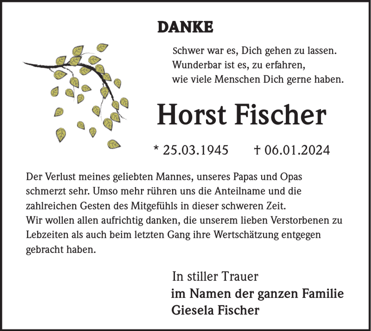 <p>DANKE<br />Schwer war es, Dich gehen zu lassen.<br />Wunderbar ist es, zu erfahren,<br />wie viele Menschen Dich gerne haben.</p><p>Horst Fischer<br />* 25.03.1945</p><p>† 06.01.2024</p><p>Der Verlust meines geliebten Mannes, unseres Papas und Opas<br />schmerzt sehr. Umso mehr rühren uns die Anteilname und die<br />zahlreichen Gesten des Mitgefühls in dieser schweren Zeit.<br />Wir wollen allen aufrichtig danken, die unserem lieben Verstorbenen zu<br />Lebzeiten als auch beim letzten Gang ihre Wertschätzung entgegen<br />gebracht haben.</p><p>In stiller Trauer<br />im Namen der ganzen Familie<br />Giesela Fischer</p>