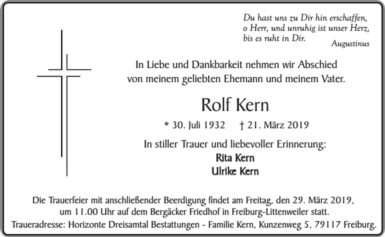 <p>Du hast uns zu Dir hin erschaffen,<br />o Herr, und unruhig ist unser Herz,<br />bis es ruht in Dir.<br />Augustinus</p><p>In Liebe und Dankbarkeit nehmen wir Abschied<br />von meinem geliebten Ehemann und meinem Vater.</p><p>Rolf Kern</p><p>* 30. Juli 1932</p><p>† 21. März 2019</p><p>In stiller Trauer und liebevoller Erinnerung:<br />Rita Kern<br />Ulrike Kern<br />Die Trauerfeier mit anschließender Beerdigung findet am Freitag, den 29. März 2019,<br />um 11.00 Uhr auf dem Bergäcker Friedhof in Freiburg-Littenweiler statt.<br />Traueradresse: Horizonte Dreisamtal Bestattungen - Familie Kern, Kunzenweg 5, 79117 Freiburg.</p>