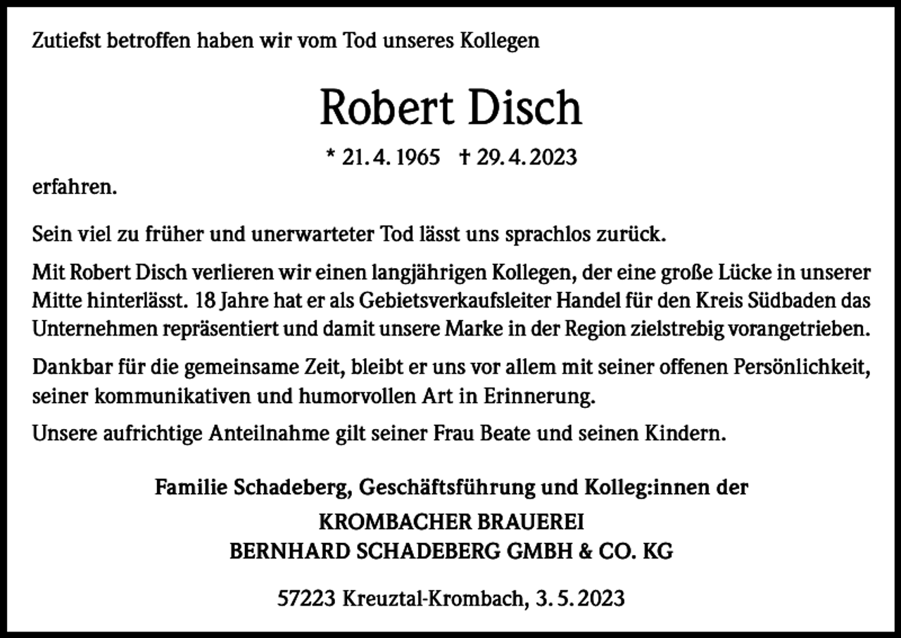 <p>Zutiefst betroffen haben wir vom Tod unseres Kollegen</p><p>Robert Disch<br />* 21. 4. 1965 † 29. 4. 2023<br />erfahren.<br />Sein viel zu früher und unerwarteter Tod lässt uns sprachlos zurück.<br />Mit Robert Disch verlieren wir einen langjährigen Kollegen, der eine große Lücke in unserer<br />Mitte hinterlässt. 18 Jahre hat er als Gebietsverkaufsleiter Handel für den Kreis Südbaden das<br />Unternehmen repräsentiert und damit unsere Marke in der Region zielstrebig vorangetrieben.<br />Dankbar für die gemeinsame Zeit, bleibt er uns vor allem mit seiner offenen Persönlichkeit,<br />seiner kommunikativen und humorvollen Art in Erinnerung.<br />Unsere aufrichtige Anteilnahme gilt seiner Frau Beate und seinen Kindern.<br />Familie Schadeberg, Geschäftsführung und Kolleg:innen der<br />KROMBACHER BRAUEREI<br />BERNHARD SCHADEBERG GMBH &amp; CO. KG<br />57223 Kreuztal-Krombach, 3. 5. 2023</p>