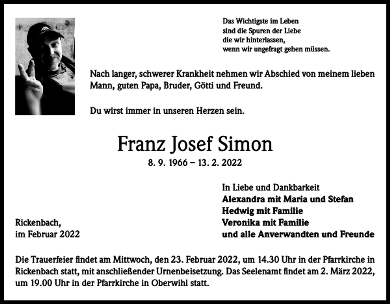 <p>Das Wichtigste im Leben<br />sind die Spuren der Liebe<br />die wir hinterlassen,<br />wenn wir ungefragt gehen müssen.</p><p>Nach langer, schwerer Krankheit nehmen wir Abschied von meinem lieben<br />Mann, guten Papa, Bruder, Götti und Freund.<br />Du wirst immer in unseren Herzen sein.</p><p>Franz Josef Simon<br />8. 9. 1966 – 13. 2. 2022</p><p>Rickenbach,<br />im Februar 2022</p><p>In Liebe und Dankbarkeit<br />Alexandra mit Maria und Stefan<br />Hedwig mit Familie<br />Veronika mit Familie<br />und alle Anverwandten und Freunde</p><p>Die Trauerfeier findet am Mittwoch, den 23. Februar 2022, um 14.30 Uhr in der Pfarrkirche in<br />Rickenbach statt, mit anschließender Urnenbeisetzung. Das Seelenamt findet am 2. März 2022,<br />um 19.00 Uhr in der Pfarrkirche in Oberwihl statt.</p>
