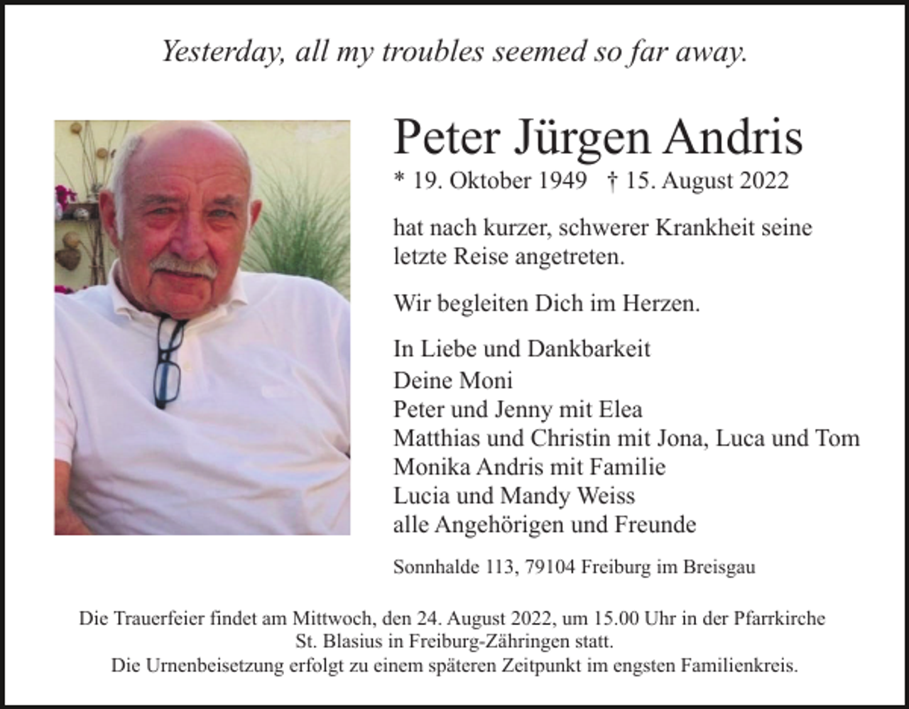 <p>Yesterday, all my troubles seemed so far away.</p><p>Peter Jürgen Andris<br />* 19. Oktober 1949 † 15. August 2022<br />hat nach kurzer, schwerer Krankheit seine<br />letzte Reise angetreten.<br />Wir begleiten Dich im Herzen.<br />In Liebe und Dankbarkeit<br />Deine Moni<br />Peter und Jenny mit Elea<br />Matthias und Christin mit Jona, Luca und Tom<br />Monika Andris mit Familie<br />Lucia und Mandy Weiss<br />alle Angehörigen und Freunde<br />Sonnhalde 113, 79104 Freiburg im Breisgau<br />Die Trauerfeier findet am Mittwoch, den 24. August 2022, um 15.00 Uhr in der Pfarrkirche<br />St. Blasius in Freiburg-Zähringen statt.<br />Die Urnenbeisetzung erfolgt zu einem späteren Zeitpunkt im engsten Familienkreis.</p>
