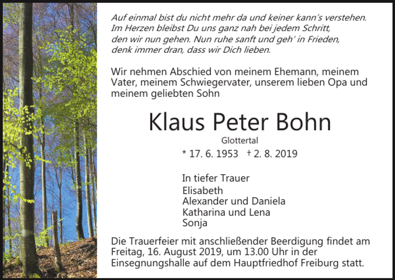 <p>Auf einmal bist du nicht mehr da und keiner kann’s verstehen.<br />Im Herzen bleibst Du uns ganz nah bei jedem Schritt,<br />den wir nun gehen. Nun ruhe sanft und geh‘ in Frieden,<br />denk immer dran, dass wir Dich lieben.</p><p>Wir nehmen Abschied von meinem Ehemann, meinem<br />Vater, meinem Schwiegervater, unserem lieben Opa und<br />meinem geliebten Sohn</p><p>Klaus Peter Bohn<br />Glottertal</p><p>* 17. 6. 1953 † 2. 8. 2019<br />In tiefer Trauer<br />Elisabeth<br />Alexander und Daniela<br />Katharina und Lena<br />Sonja<br />Die Trauerfeier mit anschließender Beerdigung findet am<br />Freitag, 16. August 2019, um 13.00 Uhr in der<br />Einsegnungshalle auf dem Hauptfriedhof Freiburg statt.</p>