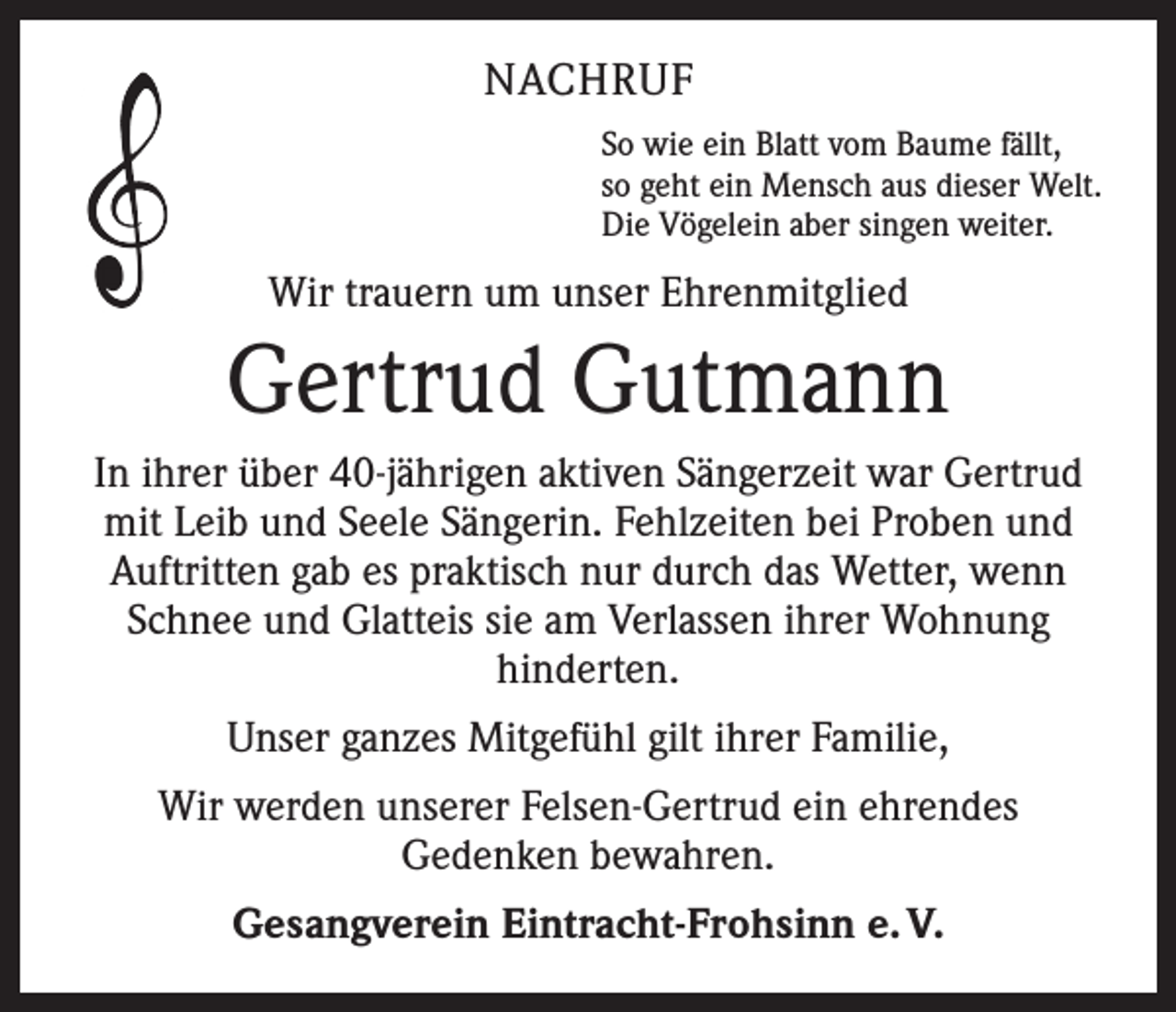 <p>NACHRUF<br />So wie ein Blatt vom Baume fällt,<br />so geht ein Mensch aus dieser Welt.<br />Die Vögelein aber singen weiter.</p><p>Wir trauern um unser Ehrenmitglied</p><p>Gertrud Gutmann<br />In ihrer über 40-jährigen aktiven Sängerzeit war Gertrud<br />mit Leib und Seele Sängerin. Fehlzeiten bei Proben und<br />Auftritten gab es praktisch nur durch das Wetter, wenn<br />Schnee und Glatteis sie am Verlassen ihrer Wohnung<br />hinderten.<br />Unser ganzes Mitgefühl gilt ihrer Familie,<br />Wir werden unserer Felsen-Gertrud ein ehrendes<br />Gedenken bewahren.<br />Gesangverein Eintracht-Frohsinn e. V.</p>