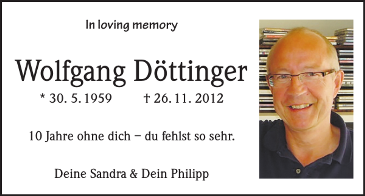 <p>In loving memory</p><p>Wolfgang Döttinger<br />* 30. 5. 1959</p><p>† 26. 11. 2012</p><p>10 Jahre ohne dich – du fehlst so sehr.<br />Deine Sandra &amp; Dein Philipp</p>