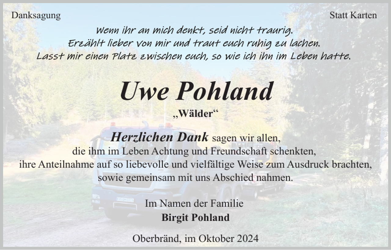 <p>Danksagung</p><p>Statt Karten</p><p>Uwe Pohland<br />„Wälder“</p><p>Herzlichen Dank sagen wir allen,<br />die ihm im Leben Achtung und Freundschaft schenkten,<br />ihre Anteilnahme auf so liebevolle und vielfältige Weise zum Ausdruck brachten,<br />sowie gemeinsam mit uns Abschied nahmen.<br />Im Namen der Familie<br />Birgit Pohland<br />Oberbränd, im Oktober 2024</p>