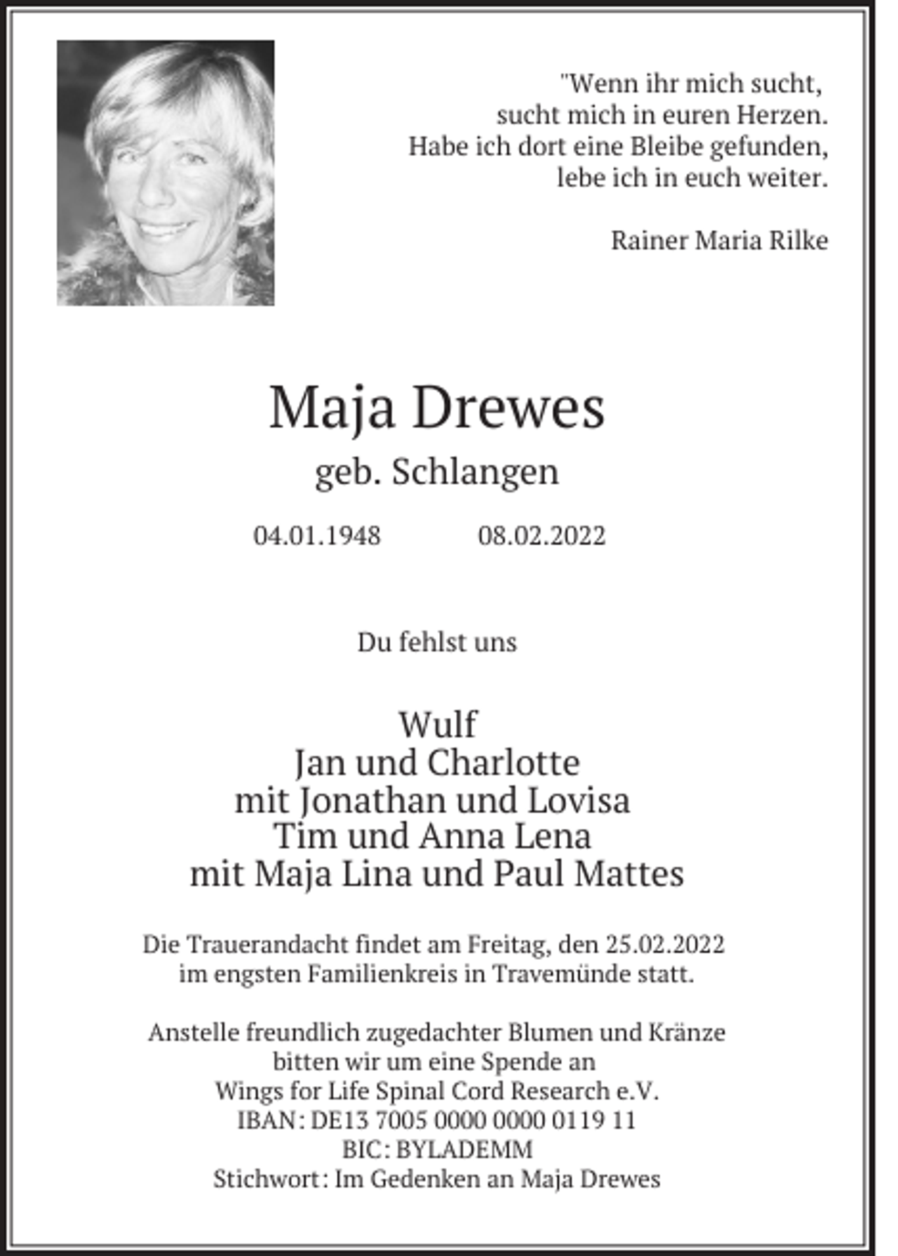 <p>"Wenn ihr mich sucht,<br />sucht mich in euren Herzen.<br />Habe ich dort eine Bleibe gefunden,<br />lebe ich in euch weiter.<br />Rainer Maria Rilke</p><p>Maja Drewes<br />geb. Schlangen<br />04.01.1948</p><p>08.02.2022</p><p>Du fehlst uns</p><p>Wulf<br />Jan und Charlotte<br />mit Jonathan und Lovisa<br />Tim und Anna Lena<br />mit Maja Lina und Paul Mattes<br />Die Trauerandacht findet am Freitag, den 25.02.2022<br />im engsten Familienkreis in Travemünde statt.<br />Anstelle freundlich zugedachter Blumen und Kränze<br />bitten wir um eine Spende an<br />Wings for Life Spinal Cord Research e.V.<br />IBAN: DE13 7005 0119 11<br />BIC: BYLADEMM<br />Stichwort: Im Gedenken an Maja Drewes</p>