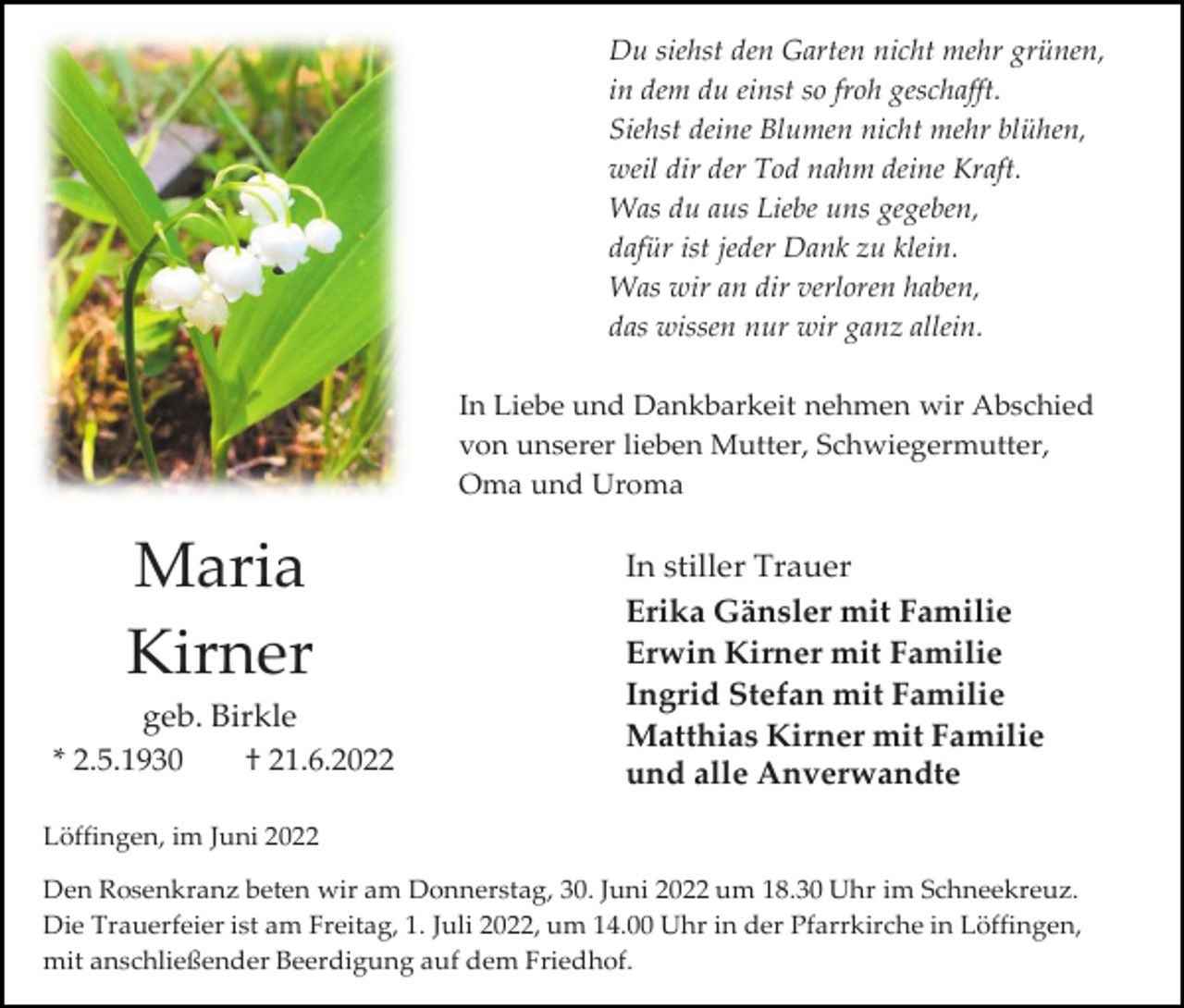 <p>Du siehst den Garten nicht mehr grünen,<br />in dem du einst so froh geschafft.<br />Siehst deine Blumen nicht mehr blühen,<br />weil dir der Tod nahm deine Kraft.<br />Was du aus Liebe uns gegeben,<br />dafür ist jeder Dank zu klein.<br />Was wir an dir verloren haben,<br />das wissen nur wir ganz allein.<br />In Liebe und Dankbarkeit nehmen wir Abschied<br />von unserer lieben Mutter, Schwiegermutter,<br />Oma und Uroma</p><p>Maria<br />Kirner<br />geb. Birkle<br />* 2.5.1930<br />† 21.6.2022</p><p>In stiller Trauer<br />Erika Gänsler mit Familie<br />Erwin Kirner mit Familie<br />Ingrid Stefan mit Familie<br />Matthias Kirner mit Familie<br />und alle Anverwandte</p><p>Löffingen, im Juni 2022<br />Den Rosenkranz beten wir am Donnerstag, 30. Juni 2022 um 18.30 Uhr im Schneekreuz.<br />Die Trauerfeier ist am Freitag, 1. Juli 2022, um 14.00 Uhr in der Pfarrkirche in Löffingen,<br />mit anschließender Beerdigung auf dem Friedhof.</p>