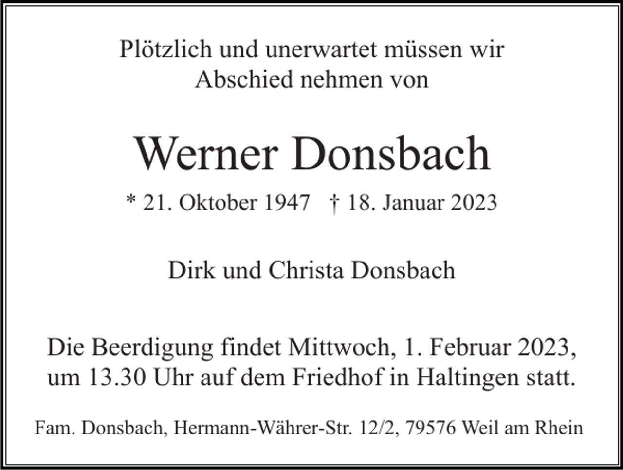 <p>Plötzlich und unerwartet müssen wir<br />Abschied nehmen von</p><p>Werner Donsbach<br />* 21. Oktober 1947 † 18. Januar 2023</p><p>Dirk und Christa Donsbach<br />Die Beerdigung findet Mittwoch, 1. Februar 2023,<br />um 13.30 Uhr auf dem Friedhof in Haltingen statt.<br />Fam. Donsbach, Hermann-Währer-Str. 12/2, 79576 Weil am Rhein</p>