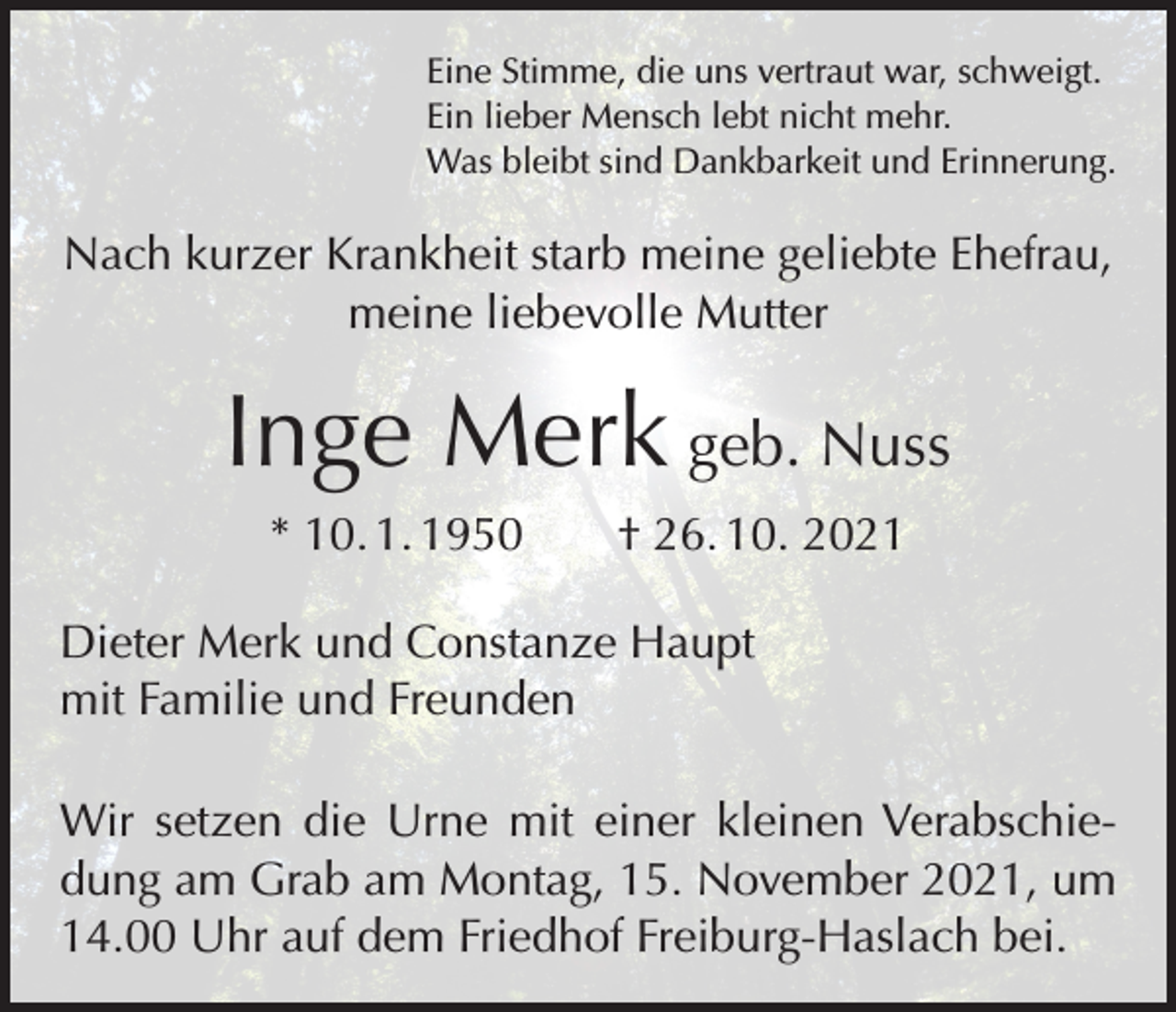 <p>Eine Stimme, die uns vertraut war, schweigt.<br />Ein lieber Mensch lebt nicht mehr.<br />Was bleibt sind Dankbarkeit und Erinnerung.</p><p>Nach kurzer Krankheit starb meine geliebte Ehefrau,<br />meine liebevolle Mutter</p><p>Inge Merk geb. Nuss<br />* 10. 1. 1950 † 26. 10. 2021<br />Dieter Merk und Constanze Haupt<br />mit Familie und Freunden<br />Wir setzen die Urne mit einer kleinen Verabschiedung am Grab am Montag, 15. November 2021, um<br />14.00 Uhr auf dem Friedhof Freiburg-Haslach bei.</p>