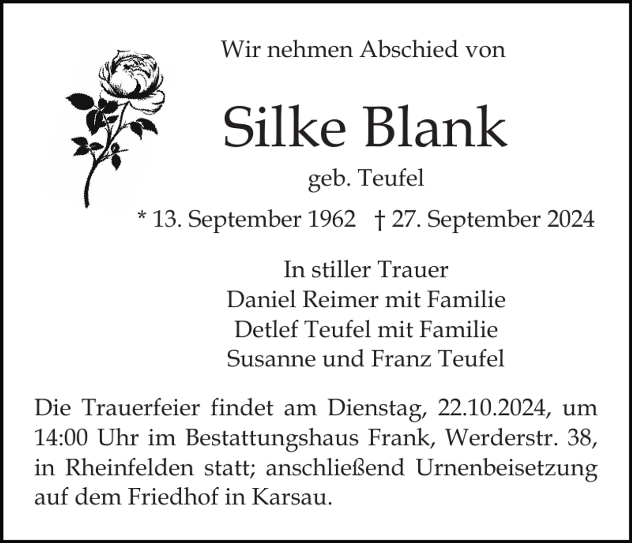<p>Wir nehmen Abschied von</p><p>Silke Blank<br />geb. Teufel<br />* 13. September 1962 † 27. September 2024<br />In stiller Trauer<br />Daniel Reimer mit Familie<br />Detlef Teufel mit Familie<br />Susanne und Franz Teufel<br />Die Trauerfeier findet am Dienstag, 22.10.2024, um<br />14:00 Uhr im Bestattungshaus Frank, Werderstr. 38,<br />in Rheinfelden statt; anschließend Urnenbeisetzung<br />auf dem Friedhof in Karsau.</p>