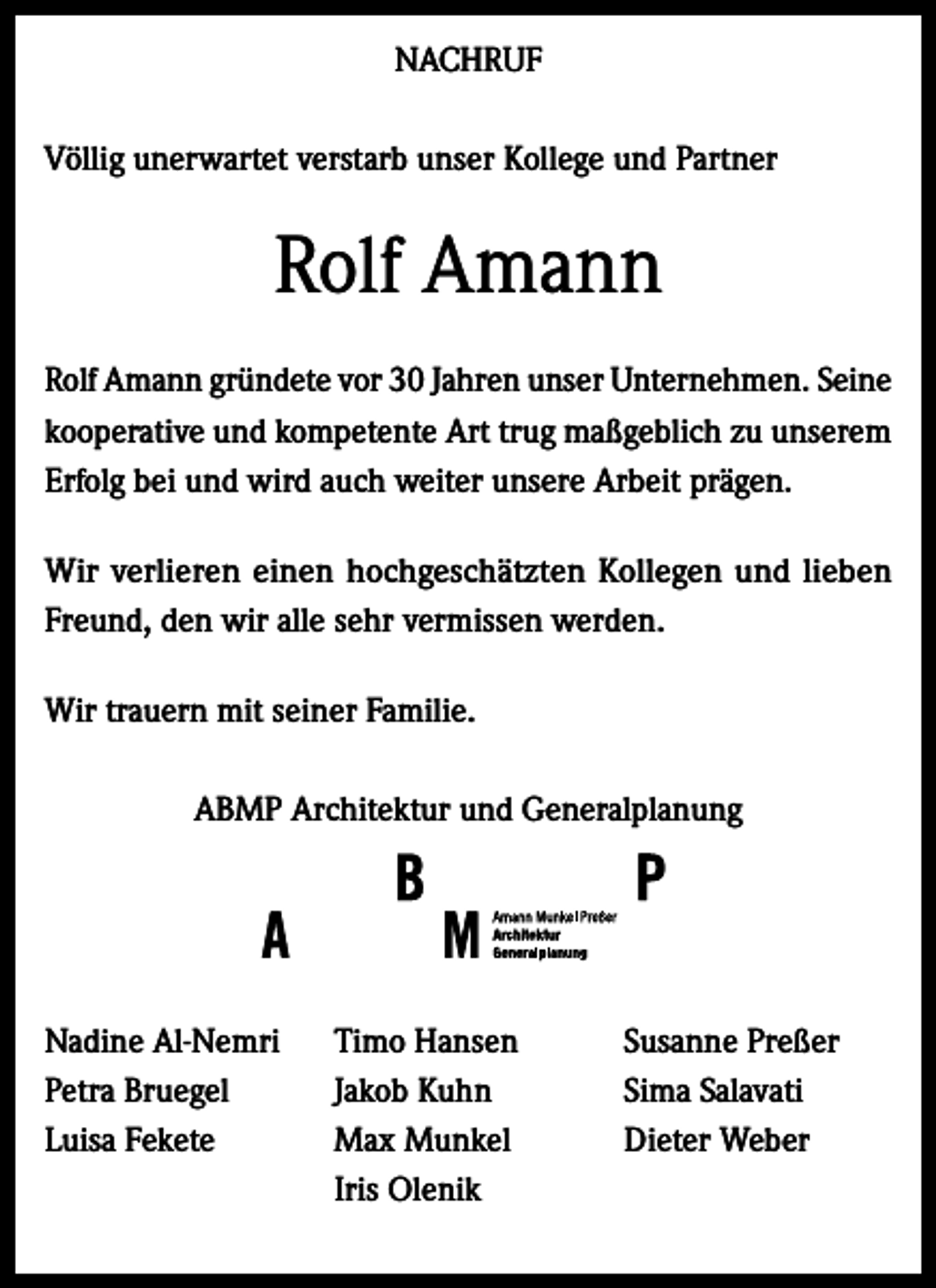 <p>NACHRUF<br />Völlig unerwartet verstarb unser Kollege und Partner</p><p>Rolf Amann<br />Rolf Amann gründete vor 30 Jahren unser Unternehmen. Seine<br />kooperative und kompetente Art trug maßgeblich zu unserem<br />Erfolg bei und wird auch weiter unsere Arbeit prägen.<br />Wir verlieren einen hochgeschätzten Kollegen und lieben<br />Freund, den wir alle sehr vermissen werden.<br />Wir trauern mit seiner Familie.<br />ABMP Architektur und Generalplanung</p><p>Nadine Al-Nemri<br />Petra Bruegel<br />Luisa Fekete</p><p>Timo Hansen<br />Jakob Kuhn<br />Max Munkel<br />Iris Olenik</p><p>Susanne Preßer<br />Sima Salavati<br />Dieter Weber</p>