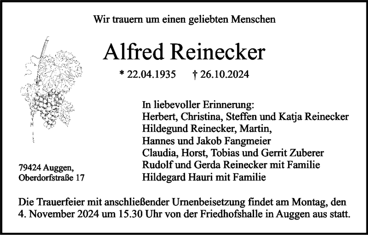 <p>Wir trauern um einen geliebten Menschen</p><p>Alfred Reinecker<br />* 22.04.1935</p><p>† 26.10.2024</p><p>In liebevoller Erinnerung:</p><p>79424 Auggen,<br />Oberdorfstraße 17</p><p>Herbert, Christina, Steffen und Katja Reinecker<br />Hildegund Reinecker, Martin,<br />Hannes und Jakob Fangmeier<br />Claudia, Horst, Tobias und Gerrit Zuberer<br />Rudolf und Gerda Reinecker mit Familie<br />Hildegard Hauri mit Familie</p><p>Die Trauerfeier mit anschließender Urnenbeisetzung findet am Montag, den<br />4. November 2024 um 15.30 Uhr von der Friedhofshalle in Auggen aus statt.</p>