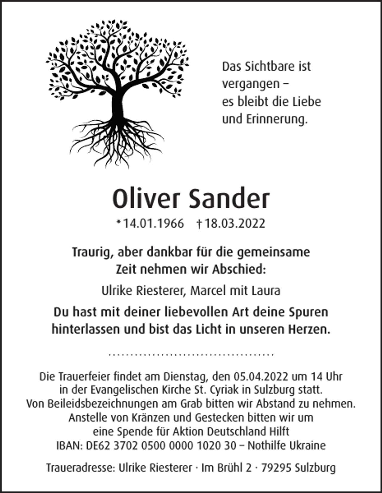 <p>Das Sichtbare ist<br />vergangen –<br />es bleibt die Liebe<br />und Erinnerung.</p><p>Oliver Sander<br />14.01.1966 † 18.03.2022</p><p>✴</p><p>Traurig, aber dankbar für die gemeinsame<br />Zeit nehmen wir Abschied:<br />Ulrike Riesterer, Marcel mit Laura<br />Du hast mit deiner liebevollen Art deine Spuren<br />hinterlassen und bist das Licht in unseren Herzen.</p><p>Die Trauerfeier findet am Dienstag, den 05.04.2022 um 14 Uhr<br />in der Evangelischen Kirche St. Cyriak in Sulzburg statt.<br />Von Beileidsbezeichnungen am Grab bitten wir Abstand zu nehmen.<br />Anstelle von Kränzen und Gestecken bitten wir um<br />eine Spende für Aktion Deutschland Hilft<br />IBAN: DE62 3702 0500 1020 30 – Nothilfe Ukraine<br />Traueradresse: Ulrike Riesterer · Im Brühl 2 · 79295 Sulzburg</p>