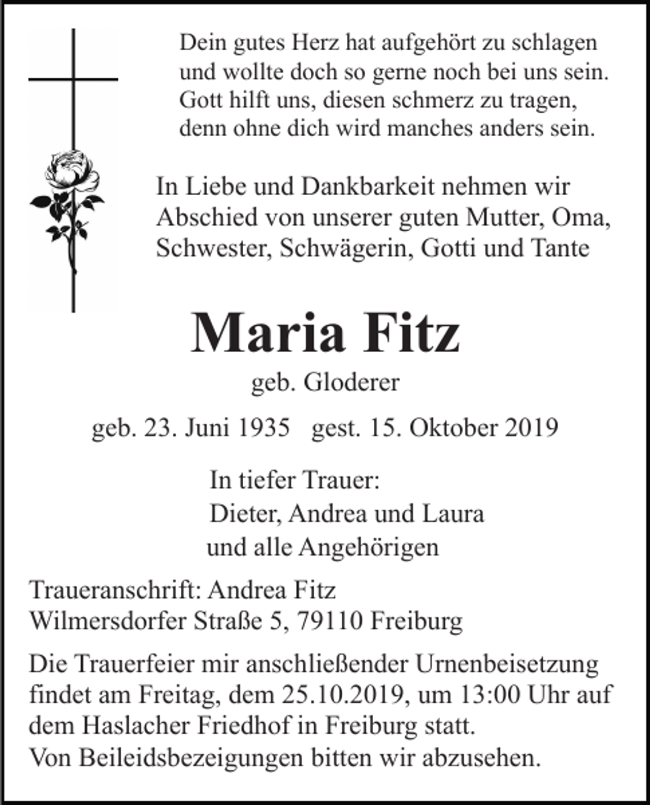 <p>Dein gutes Herz hat aufgehört zu schlagen<br />und wollte doch so gerne noch bei uns sein.<br />Gott hilft uns, diesen schmerz zu tragen,<br />denn ohne dich wird manches anders sein.</p><p>In Liebe und Dankbarkeit nehmen wir<br />Abschied von unserer guten Mutter, Oma,<br />Schwester, Schwägerin, Gotti und Tante</p><p>Maria Fitz<br />geb. Gloderer<br />geb. 23. Juni 1935 gest. 15. Oktober 2019<br />In tiefer Trauer:<br />Dieter, Andrea und Laura<br />und alle Angehörigen<br />Traueranschrift: Andrea Fitz<br />Wilmersdorfer Straße 5, 79110 Freiburg<br />Die Trauerfeier mir anschließender Urnenbeisetzung<br />findet am Freitag, dem 25.10.2019, um 13:00 Uhr auf<br />dem Haslacher Friedhof in Freiburg statt.<br />Von Beileidsbezeigungen bitten wir abzusehen.</p>