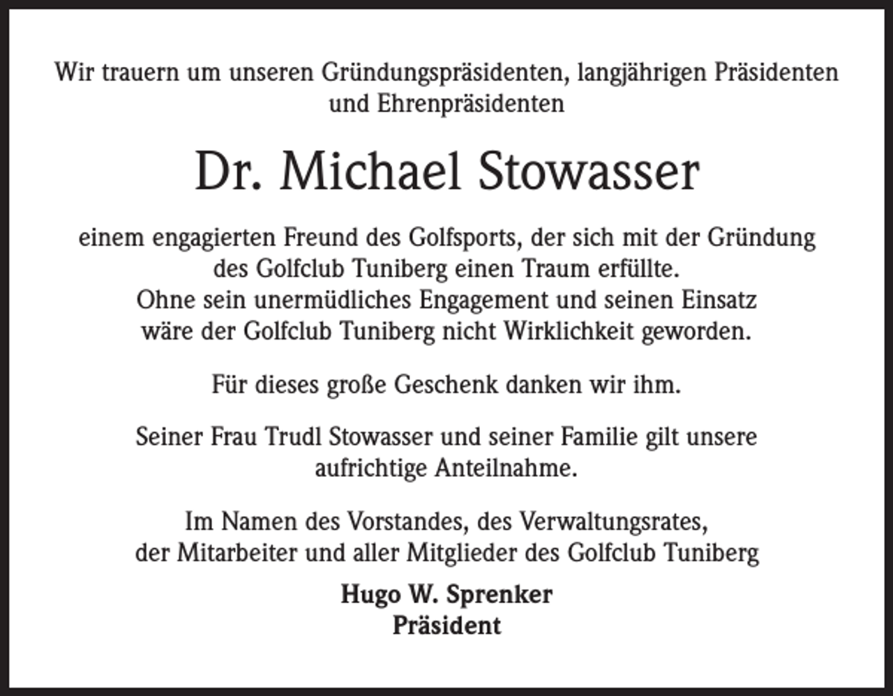 <p>Wir trauern um unseren Gründungspräsidenten, langjährigen Präsidenten<br />und Ehrenpräsidenten</p><p>Dr. Michael Stowasser<br />einem engagierten Freund des Golfsports, der sich mit der Gründung<br />des Golfclub Tuniberg einen Traum erfüllte.<br />Ohne sein unermüdliches Engagement und seinen Einsatz<br />wäre der Golfclub Tuniberg nicht Wirklichkeit geworden.<br />Für dieses große Geschenk danken wir ihm.<br />Seiner Frau Trudl Stowasser und seiner Familie gilt unsere<br />aufrichtige Anteilnahme.<br />Im Namen des Vorstandes, des Verwaltungsrates,<br />der Mitarbeiter und aller Mitglieder des Golfclub Tuniberg<br />Hugo W. Sprenker<br />Präsident</p>