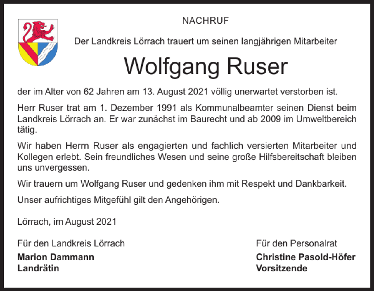 <p>NACHRUF<br />Der Landkreis Lörrach trauert um seinen langjährigen Mitarbeiter</p><p>Wolfgang Ruser<br />der im Alter von 62 Jahren am 13. August 2021 völlig unerwartet verstorben ist.<br />Herr Ruser trat am 1. Dezember 1991 als Kommunalbeamter seinen Dienst beim<br />Landkreis Lörrach an. Er war zunächst im Baurecht und ab 2009 im Umweltbereich<br />tätig.<br />Wir haben Herrn Ruser als engagierten und fachlich versierten Mitarbeiter und<br />Kollegen erlebt. Sein freundliches Wesen und seine große Hilfsbereitschaft bleiben<br />uns unvergessen.<br />Wir trauern um Wolfgang Ruser und gedenken ihm mit Respekt und Dankbarkeit.<br />Unser aufrichtiges Mitgefühl gilt den Angehörigen.<br />Lörrach, im August 2021<br />Für den Landkreis Lörrach<br />Für den Personalrat<br />Marion Dammann<br />Christine Pasold-Höfer<br />Landrätin Vorsitzende</p>