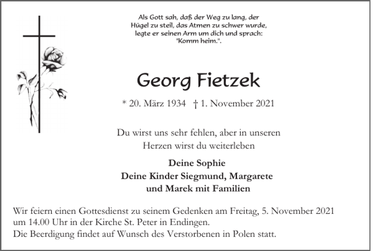 <p>Als Gott sah, daß der Weg zu lang, der<br />Hügel zu steil, das Atmen zu schwer wurde,<br />legte er seinen Arm um dich und sprach:<br />"Komm heim.".</p><p>Georg Fietzek<br />* 20. März 1934 † 1. November 2021<br />Du wirst uns sehr fehlen, aber in unseren<br />Herzen wirst du weiterleben<br />Deine Sophie<br />Deine Kinder Siegmund, Margarete<br />und Marek mit Familien<br />Wir feiern einen Gottesdienst zu seinem Gedenken am Freitag, 5. November 2021<br />um 14.00 Uhr in der Kirche St. Peter in Endingen.<br />Die Beerdigung findet auf Wunsch des Verstorbenen in Polen statt.</p>