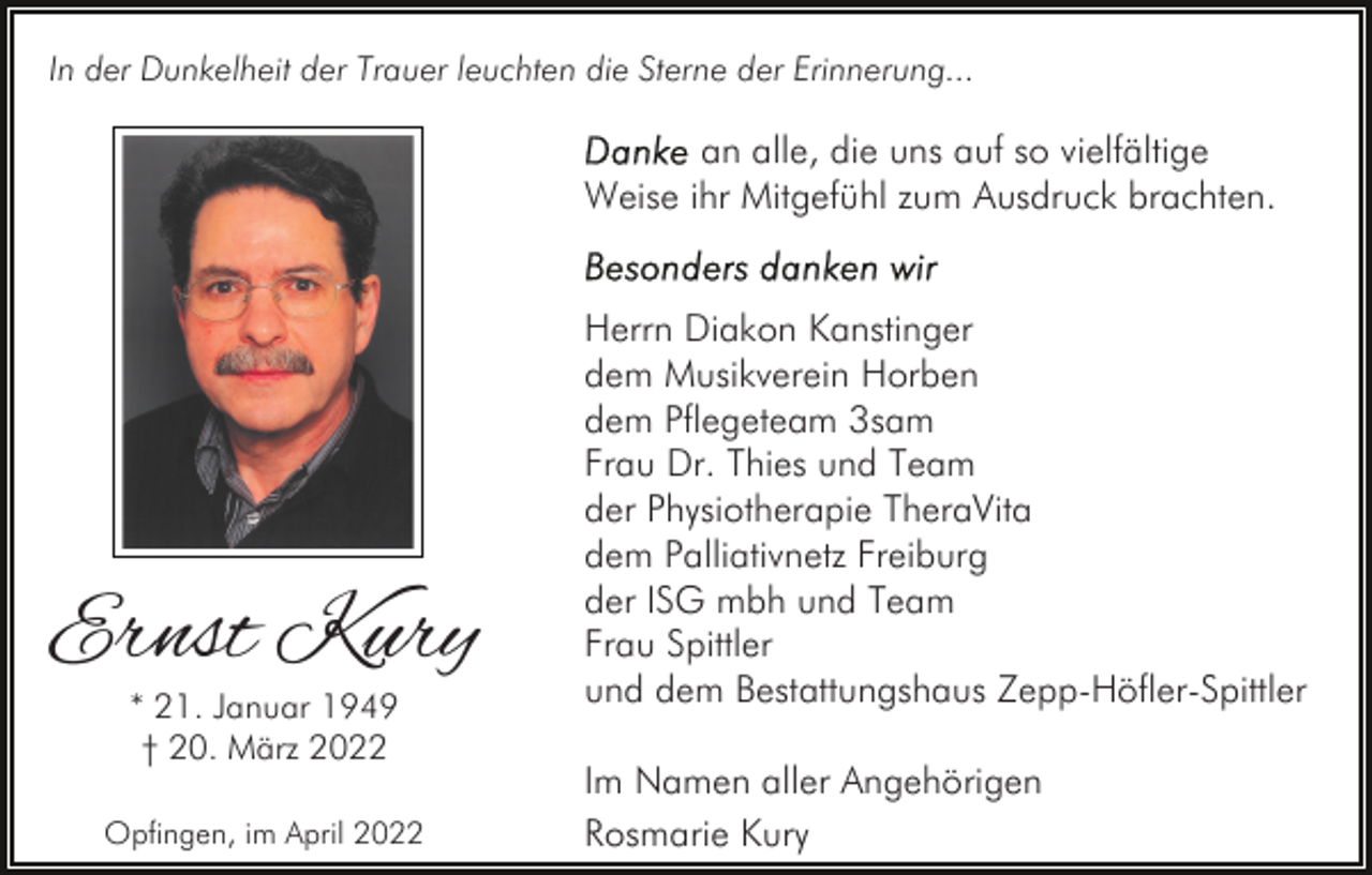 <p>In der Dunkelheit der Trauer leuchten die Sterne der Erinnerung...</p><p>an alle, die uns auf so vielfältige<br />Weise ihr Mitgefühl zum Ausdruck brachten.</p><p>Ernst Kury<br />* 21. Januar 1949<br />† 20. März 2022</p><p>Opfingen, im April 2022</p><p>Herrn Diakon Kanstinger<br />dem Musikverein Horben<br />dem Pflegeteam 3sam<br />Frau Dr. Thies und Team<br />der Physiotherapie TheraVita<br />dem Palliativnetz Freiburg<br />der ISG mbh und Team<br />Frau Spittler<br />und dem Bestattungshaus Zepp-Höfler-Spittler<br />Im Namen aller Angehörigen<br />Rosmarie Kury</p>