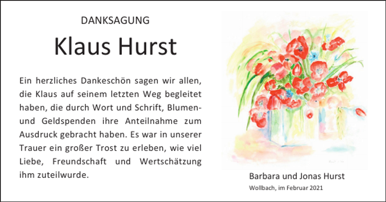 <p>DANKSAGUNG</p><p>Klaus Hurst<br />Ein herzliches Dankeschön sagen wir allen,<br />die Klaus auf seinem letzten Weg begleitet<br />haben, die durch Wort und Schrift, Blumenund Geldspenden ihre Anteilnahme zum<br />Ausdruck gebracht haben. Es war in unserer<br />Trauer ein großer Trost zu erleben, wie viel<br />Liebe, Freundschaft und Wertschätzung<br />ihm zuteilwurde.</p><p>Barbara und Jonas Hurst<br />Wollbach, im Februar 2021</p>