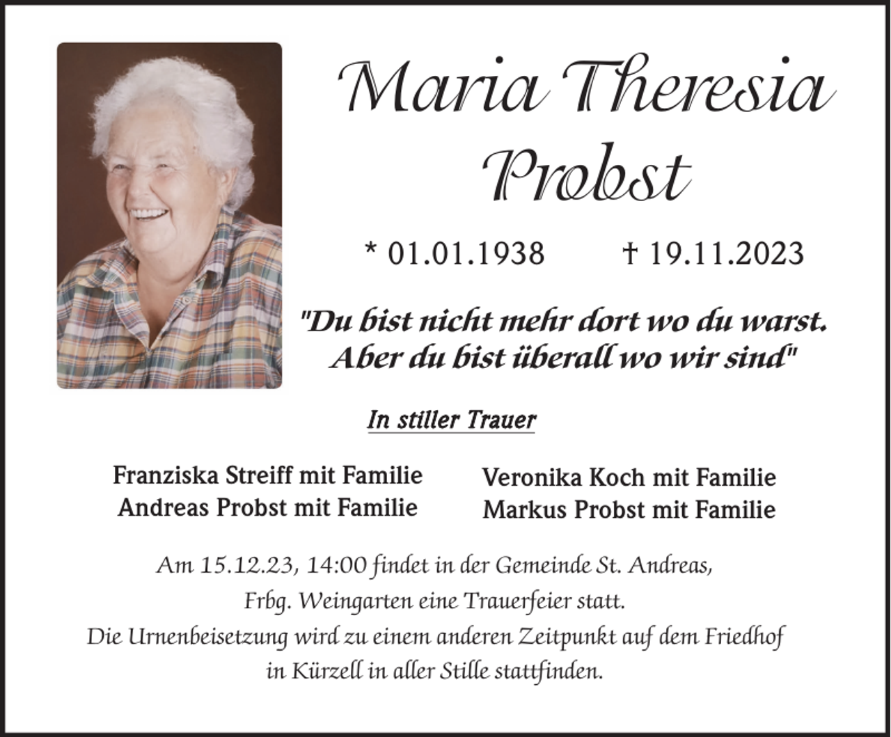 <p>Maria Theresia<br />Probst<br />* 01.01.1938</p><p>† 19.11.2023</p><p>"Du bist nicht mehr dort wo du warst.<br />Aber du bist überall wo wir sind"<br />In stiller Trauer</p><p>Franziska Streiff mit Familie<br />Andreas Probst mit Familie</p><p>Veronika Koch mit Familie<br />Markus Probst mit Familie</p><p>Am 15.12.23, 14:00 findet in der Gemeinde St. Andreas,<br />Frbg. Weingarten eine Trauerfeier statt.<br />Die Urnenbeisetzung wird zu einem anderen Zeitpunkt auf dem Friedhof<br />in Kürzell in aller Stille stattfinden.</p>