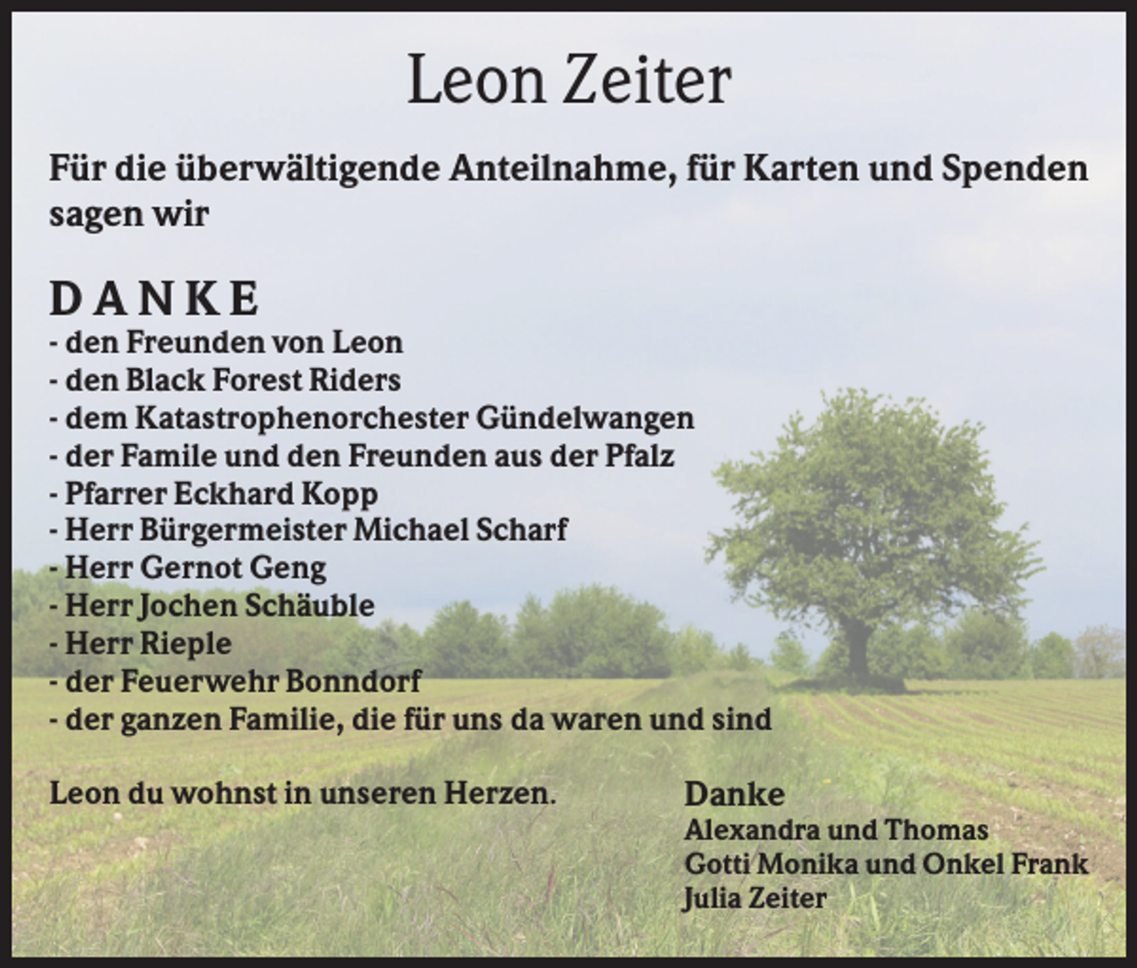 <p>Leon Zeiter<br />Für die überwältigende Anteilnahme, für Karten und Spenden<br />sagen wir</p><p>DANKE<br />- den Freunden von Leon<br />- den Black Forest Riders<br />- dem Katastrophenorchester Gündelwangen<br />- der Famile und den Freunden aus der Pfalz<br />- Pfarrer Eckhard Kopp<br />- Herr Bürgermeister Michael Scharf<br />- Herr Gernot Geng<br />- Herr Jochen Schäuble<br />- Herr Rieple<br />- der Feuerwehr Bonndorf<br />- der ganzen Familie, die für uns da waren und sind<br />Leon du wohnst in unseren Herzen.</p><p>Danke<br />Alexandra und Thomas<br />Gotti Monika und Onkel Frank<br />Julia Zeiter</p>