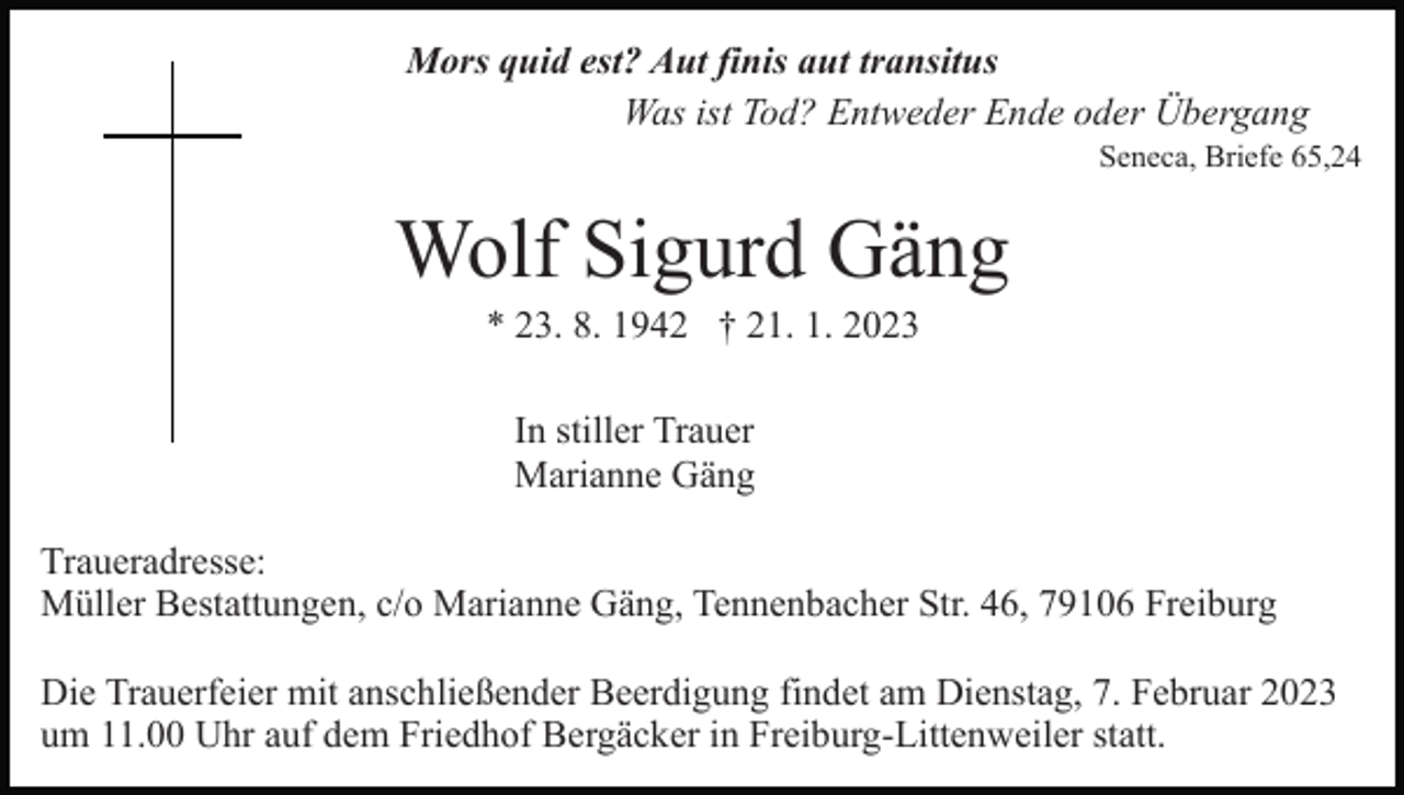 <p>Mors quid est? Aut finis aut transitus<br />Was ist Tod? Entweder Ende oder Übergang<br />Seneca, Briefe 65,24</p><p>Wolf Sigurd Gäng<br />* 23. 8. 1942 † 21. 1. 2023<br />In stiller Trauer<br />Marianne Gäng<br />Traueradresse:<br />Müller Bestattungen, c/o Marianne Gäng, Tennenbacher Str. 46, 79106 Freiburg<br />Die Trauerfeier mit anschließender Beerdigung findet am Dienstag, 7. Februar 2023<br />um 11.00 Uhr auf dem Friedhof Bergäcker in Freiburg-Littenweiler statt.</p>
