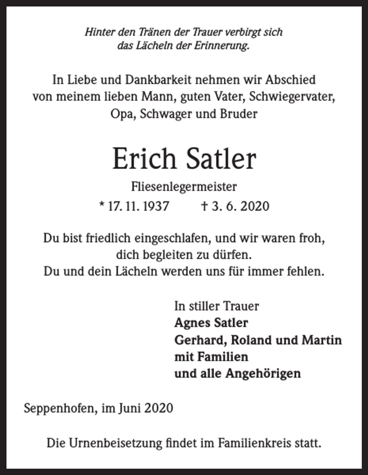 <p>Hinter den Tränen der Trauer verbirgt sich<br />das Lächeln der Erinnerung.</p><p>In Liebe und Dankbarkeit nehmen wir Abschied<br />von meinem lieben Mann, guten Vater, Schwiegervater,<br />Opa, Schwager und Bruder</p><p>Erich Satler<br />Fliesenlegermeister<br />* 17. 11. 1937<br />† 3. 6. 2020<br />Du bist friedlich eingeschlafen, und wir waren froh,<br />dich begleiten zu dürfen.<br />Du und dein Lächeln werden uns für immer fehlen.<br />In stiller Trauer<br />Agnes Satler<br />Gerhard, Roland und Martin<br />mit Familien<br />und alle Angehörigen<br />Seppenhofen, im Juni 2020<br />Die Urnenbeisetzung findet im Familienkreis statt.</p>