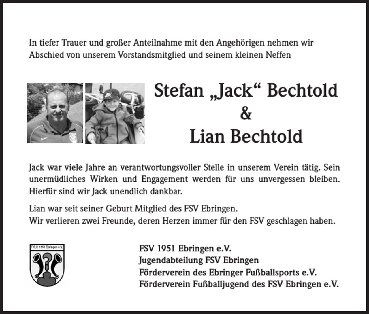 <p>In tiefer Trauer und großer Anteilnahme mit den Angehörigen nehmen wir<br />Abschied von unserem Vorstandsmitglied und seinem kleinen Neffen</p><p>Stefan „Jack“ Bechtold<br />&amp;<br />Lian Bechtold<br />Jack war viele Jahre an verantwortungsvoller Stelle in unserem Verein tätig. Sein<br />unermüdliches Wirken und Engagement werden für uns unvergessen bleiben.<br />Hierfür sind wir Jack unendlich dankbar.<br />Lian war seit seiner Geburt Mitglied des FSV Ebringen.<br />Wir verlieren zwei Freunde, deren Herzen immer für den FSV geschlagen haben.<br />FSV 1951 Ebringen e.V.<br />Jugendabteilung FSV Ebringen<br />Förderverein des Ebringer Fußballsports e.V.<br />Förderverein Fußballjugend des FSV Ebringen e.V.</p>