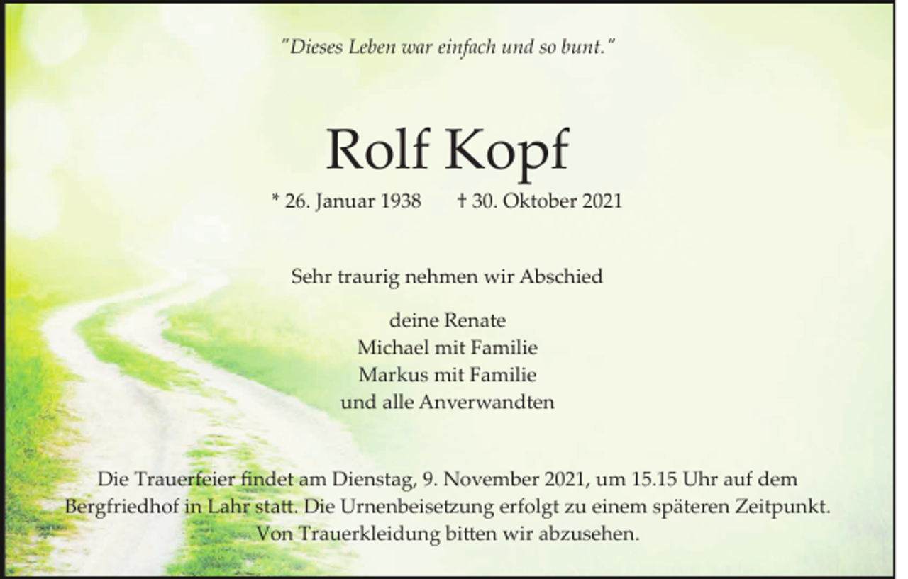<p>"Dieses Leben war einfach und so bunt."</p><p>Rolf Kopf<br />* 26. Januar 1938</p><p>† 30. Oktober 2021</p><p>Sehr traurig nehmen wir Abschied<br />deine Renate<br />Michael mit Familie<br />Markus mit Familie<br />und alle Anverwandten</p><p>Die Trauerfeier ﬁndet am Dienstag, 9. November 2021, um 15.15 Uhr auf dem<br />Bergfriedhof in Lahr sta�. Die Urnenbeise�ung erfolgt zu einem späteren Zeitpunkt.<br />Von Trauerkleidung bi�en wir abzusehen.</p>