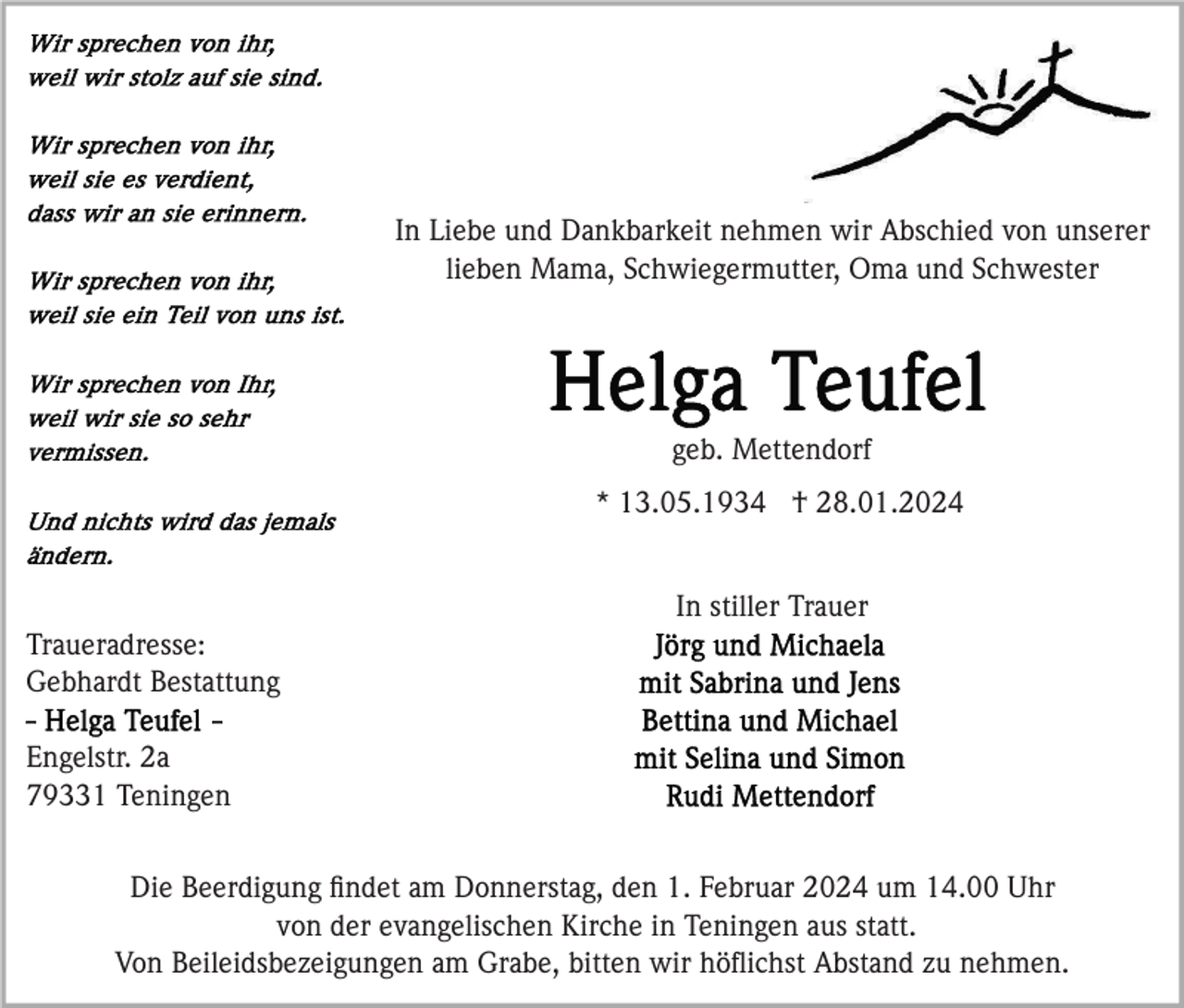<p>In Liebe und Dankbarkeit nehmen wir Abschied von unserer<br />lieben Mama, Schwiegermutter, Oma und Schwester</p><p>geb. Mettendorf<br />* 13.05.1934 † 28.01.2024<br />In stiller Trauer<br />Traueradresse:<br />Gebhardt Bestattung<br />Engelstr. 2a<br />79331 Teningen<br />Die Beerdigung ﬁndet am Donnerstag, den 1. Februar 2024 um 14.00 Uhr<br />von der evangelischen Kirche in Teningen aus statt.<br />Von Beileidsbezeigungen am Grabe, bitten wir höﬂichst Abstand zu nehmen.</p>