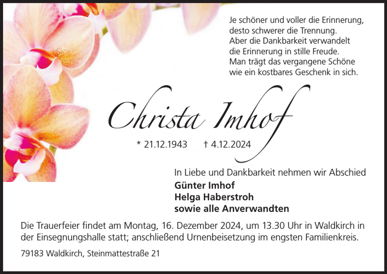 <p>Je schöner und voller die Erinnerung,<br />desto schwerer die Trennung.<br />Aber die Dankbarkeit verwandelt<br />die Erinnerung in stille Freude.<br />Man trägt das vergangene Schöne<br />wie ein kostbares Geschenk in sich.</p><p>Christa Imhof<br />* 21.12.1943</p><p>† 4.12.2024</p><p>In Liebe und Dankbarkeit nehmen wir Abschied<br />Günter Imhof<br />Helga Haberstroh<br />sowie alle Anverwandten<br />Die Trauerfeier findet am Montag, 16. Dezember 2024, um 13.30 Uhr in Waldkirch in<br />der Einsegnungshalle statt; anschließend Urnenbeisetzung im engsten Familienkreis.<br />79183 Waldkirch, Steinmattestraße 21</p>
