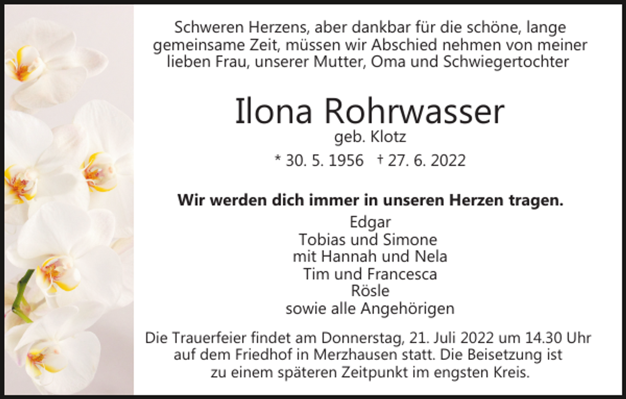 <p>Schweren Herzens, aber dankbar für die schöne, lange<br />gemeinsame Zeit, müssen wir Abschied nehmen von meiner<br />lieben Frau, unserer Mutter, Oma und Schwiegertochter</p><p>Ilona Rohrwasser<br />geb. Klotz<br />* 30. 5. 1956 † 27. 6. 2022</p><p>Wir werden dich immer in unseren Herzen tragen.<br />Edgar<br />Tobias und Simone<br />mit Hannah und Nela<br />Tim und Francesca<br />Rösle<br />sowie alle Angehörigen<br />Die Trauerfeier findet am Donnerstag, 21. Juli 2022 um 14.30 Uhr<br />auf dem Friedhof in Merzhausen statt. Die Beisetzung ist<br />zu einem späteren Zeitpunkt im engsten Kreis.</p>