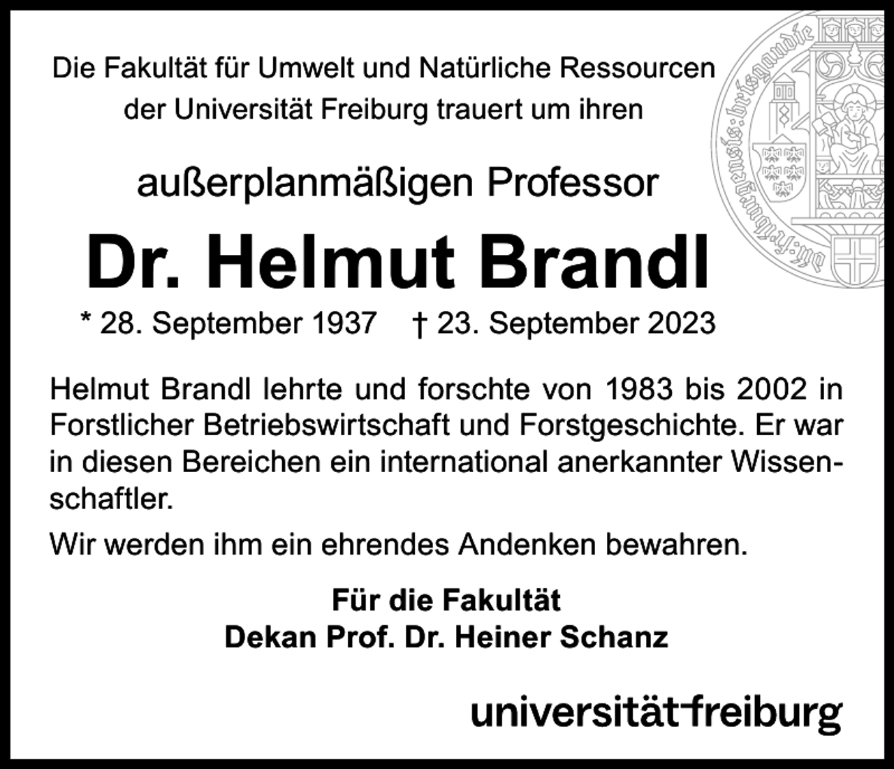 <p>Die Fakultät für Umwelt und Natürliche Ressourcen<br />der Universität Freiburg trauert um ihren</p><p>außerplanmäßigen Professor</p><p>Dr. Helmut Brandl</p><p>* 28. September 1937</p><p>† 23. September 2023</p><p>Helmut Brandl lehrte und forschte von 1983 bis 2002 in<br />Forstlicher Betriebswirtschaft und Forstgeschichte. Er war<br />in diesen Bereichen ein international anerkannter Wissenschaftler.<br />Wir werden ihm ein ehrendes Andenken bewahren.<br />Für die Fakultät<br />Dekan Prof. Dr. Heiner Schanz</p>