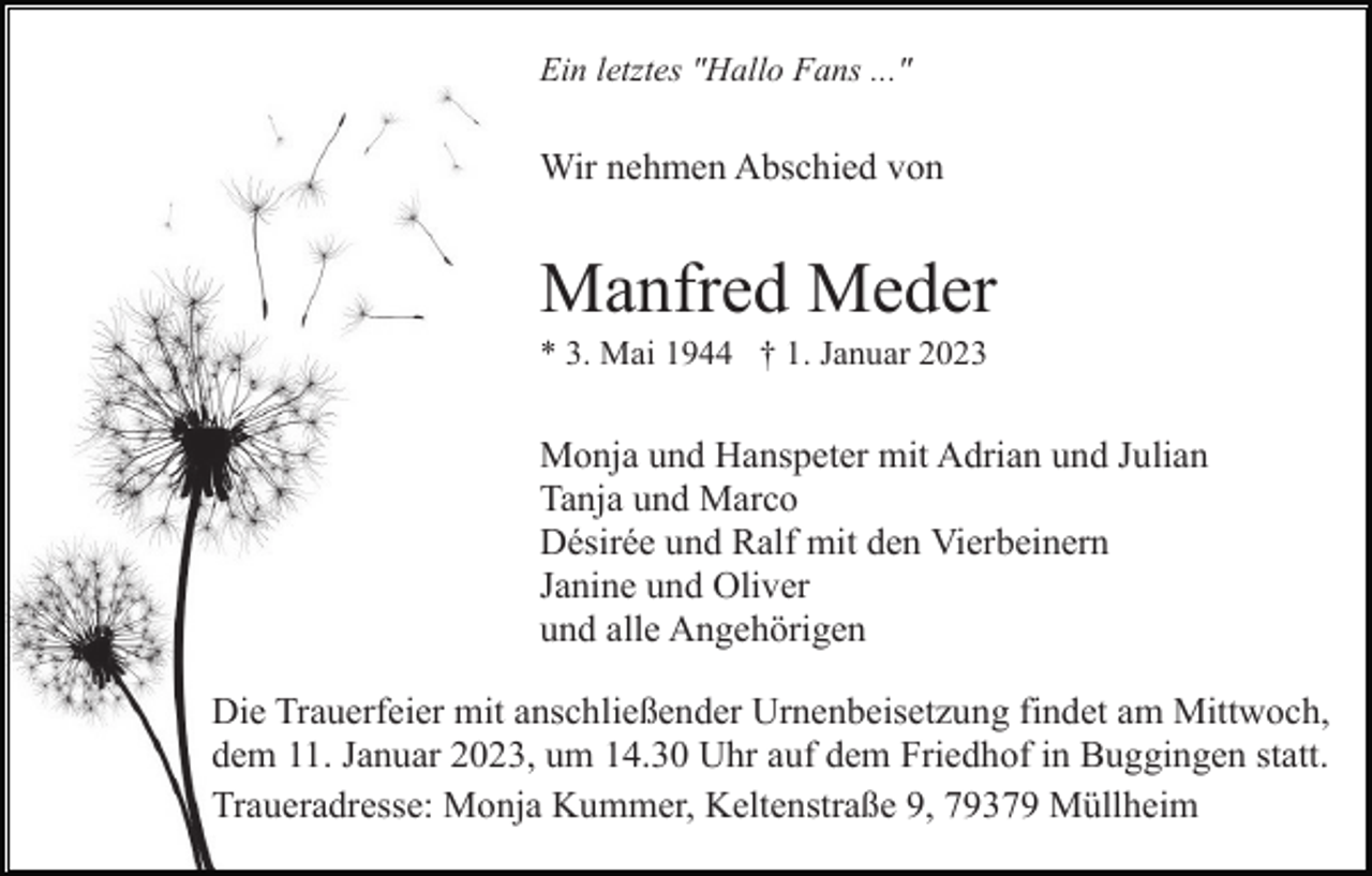<p>Ein letztes "Hallo Fans ..."</p><p>Wir nehmen Abschied von</p><p>Manfred Meder<br />* 3. Mai 1944 † 1. Januar 2023</p><p>Monja und Hanspeter mit Adrian und Julian<br />Tanja und Marco<br />Désirée und Ralf mit den Vierbeinern<br />Janine und Oliver<br />und alle Angehörigen<br />Die Trauerfeier mit anschließender Urnenbeisetzung findet am Mittwoch,<br />dem 11. Januar 2023, um 14.30 Uhr auf dem Friedhof in Buggingen statt.<br />Traueradresse: Monja Kummer, Keltenstraße 9, 79379 Müllheim</p>