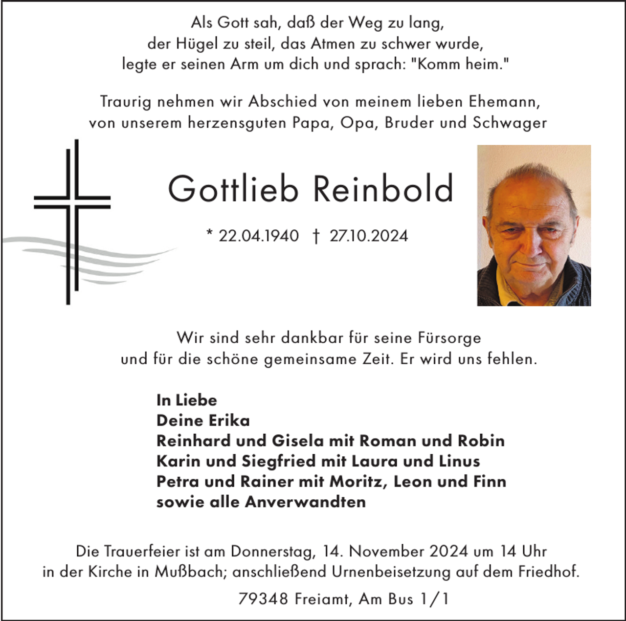 <p>Als Gott sah, daß der Weg zu lang,<br />der Hügel zu steil, das Atmen zu schwer wurde,<br />legte er seinen Arm um dich und sprach: "Komm heim."<br />Traurig nehmen wir Abschied von meinem lieben Ehemann,<br />von unserem herzensguten Papa, Opa, Bruder und Schwager</p><p>Gottlieb Reinbold<br />* 22.04.1940 † 27.10.2024</p><p>Wir sind sehr dankbar für seine Fürsorge<br />und für die schöne gemeinsame Zeit. Er wird uns fehlen.<br />In Liebe<br />Deine Erika<br />Reinhard und Gisela mit Roman und Robin<br />Karin und Siegfried mit Laura und Linus<br />Petra und Rainer mit Moritz, Leon und Finn<br />sowie alle Anverwandten<br />Die Trauerfeier ist am Donnerstag, 14. November 2024 um 14 Uhr<br />in der Kirche in Mußbach; anschließend Urnenbeisetzung auf dem Friedhof.<br />79348 Freiamt, Am Bus 1/1</p>