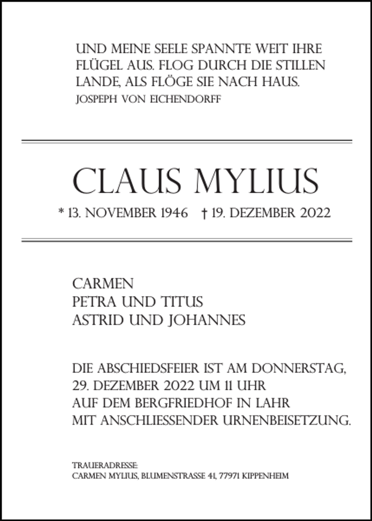 <p>Und meine seele spannte weit ihre<br />flügel aus. flog durch die stillen<br />lande, als flöge sie nach haus.<br />Jospeph von Eichendorff</p><p>Claus Mylius<br />* 13. November 1946</p><p>† 19. Dezember 2022</p><p>Carmen<br />Petra und titus<br />ASTRID UND JOHANNES<br />dIE aBSCHIEDSFEIER IST AM DONNERSTAG,<br />29. dezember 2022 um 11 uhr<br />auf dem bergfriedhof in lahr<br />mit anschließender Urnenbeisetzung.</p><p>traueradresse:<br />Carmen Mylius, Blumenstraße 41, 77971 Kippenheim</p>