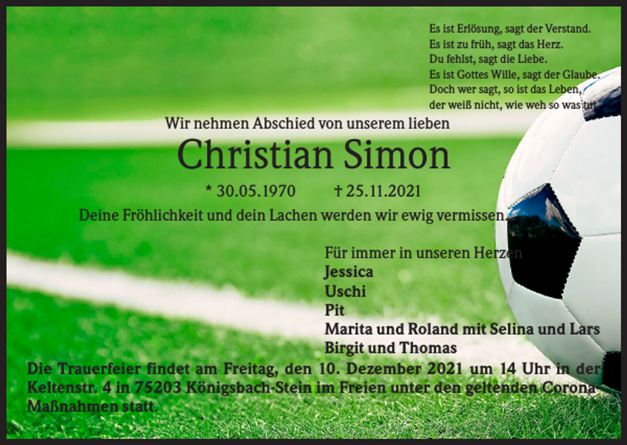 <p>Es ist Erlösung, sagt der Verstand.<br />Es ist zu früh, sagt das Herz.<br />Du fehlst, sagt die Liebe.<br />Es ist Gottes Wille, sagt der Glaube.<br />Doch wer sagt, so ist das Leben,<br />der weiß nicht, wie weh so was tut.</p>
<p>Wir nehmen Abschied von unserem lieben</p>
<p>Christian Simon<br />* 30.05.1970<br />† 25.11.2021<br />Deine Fröhlichkeit und dein Lachen werden wir ewig vermissen.<br />Für immer in unseren Herzen<br />Jessica<br />Uschi<br />Pit<br />Marita und Roland mit Selina und Lars<br />Birgit und Thomas<br />Die Trauerfeier findet am Freitag, den 10. Dezember 2021 um 14 Uhr in der<br />Keltenstr. 4 in 75203 Königsbach-Stein im Freien unter den geltenden CoronaMaßnahmen statt.</p>