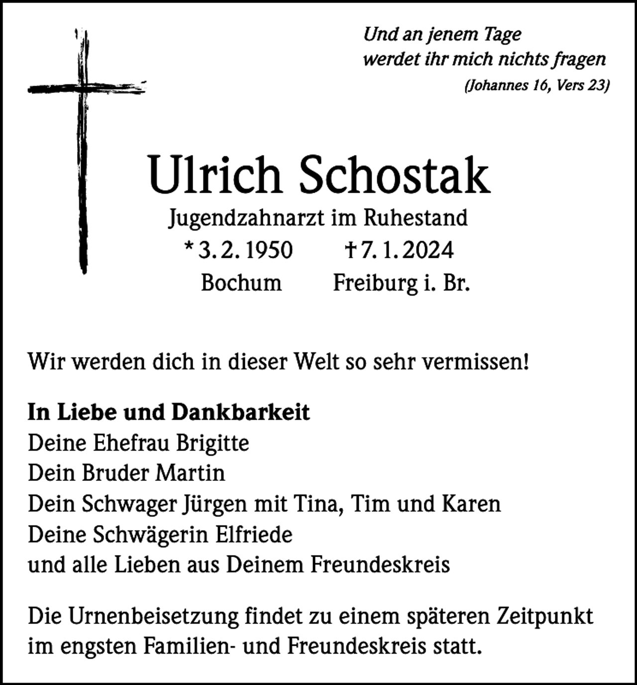 <p>Und an jenem Tage<br />werdet ihr mich nichts fragen</p><p>(Johannes 16, Vers 23)</p><p>Ulrich Schostak<br />Jugendzahnarzt im Ruhestand<br />* 3. 2. 1950 † 7. 1. 2024<br />Bochum Freiburg i. Br.</p><p>Wir werden dich in dieser Welt so sehr vermissen!<br />In Liebe und Dankbarkeit<br />Deine Ehefrau Brigitte<br />Dein Bruder Martin<br />Dein Schwager Jürgen mit Tina, Tim und Karen<br />Deine Schwägerin Elfriede<br />und alle Lieben aus Deinem Freundeskreis<br />Die Urnenbeisetzung findet zu einem späteren Zeitpunkt<br />im engsten Familien- und Freundeskreis statt.</p>