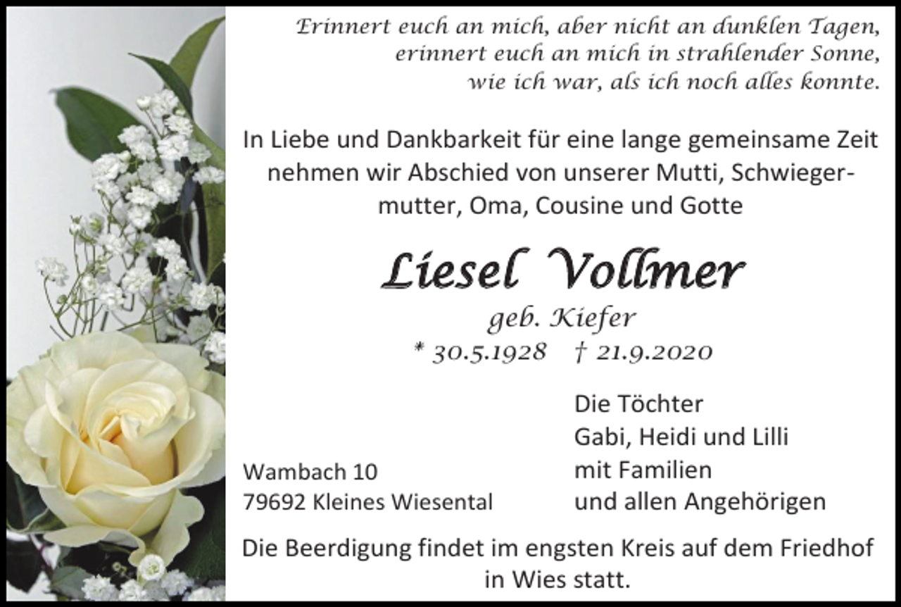 <p>Erinnert euch an mich, aber nicht an dunklen Tagen,<br />erinnert euch an mich in strahlender Sonne,<br />wie ich war, als ich noch alles konnte.</p><p>In Liebe und Dankbarkeit für eine lange gemeinsame Zeit<br />nehmen wir Abschied von unserer Mutti, Schwiegermutter, Oma, Cousine und Gotte</p><p>Liesel Vollmer<br />geb. Kiefer<br />* 30.5.1928 † 21.9.2020</p><p>Wambach 10<br />79692 Kleines Wiesental</p><p>Die Töchter<br />Gabi, Heidi und Lilli<br />mit Familien<br />und allen Angehörigen</p><p>Die Beerdigung findet im engsten Kreis auf dem Friedhof<br />in Wies statt.</p>