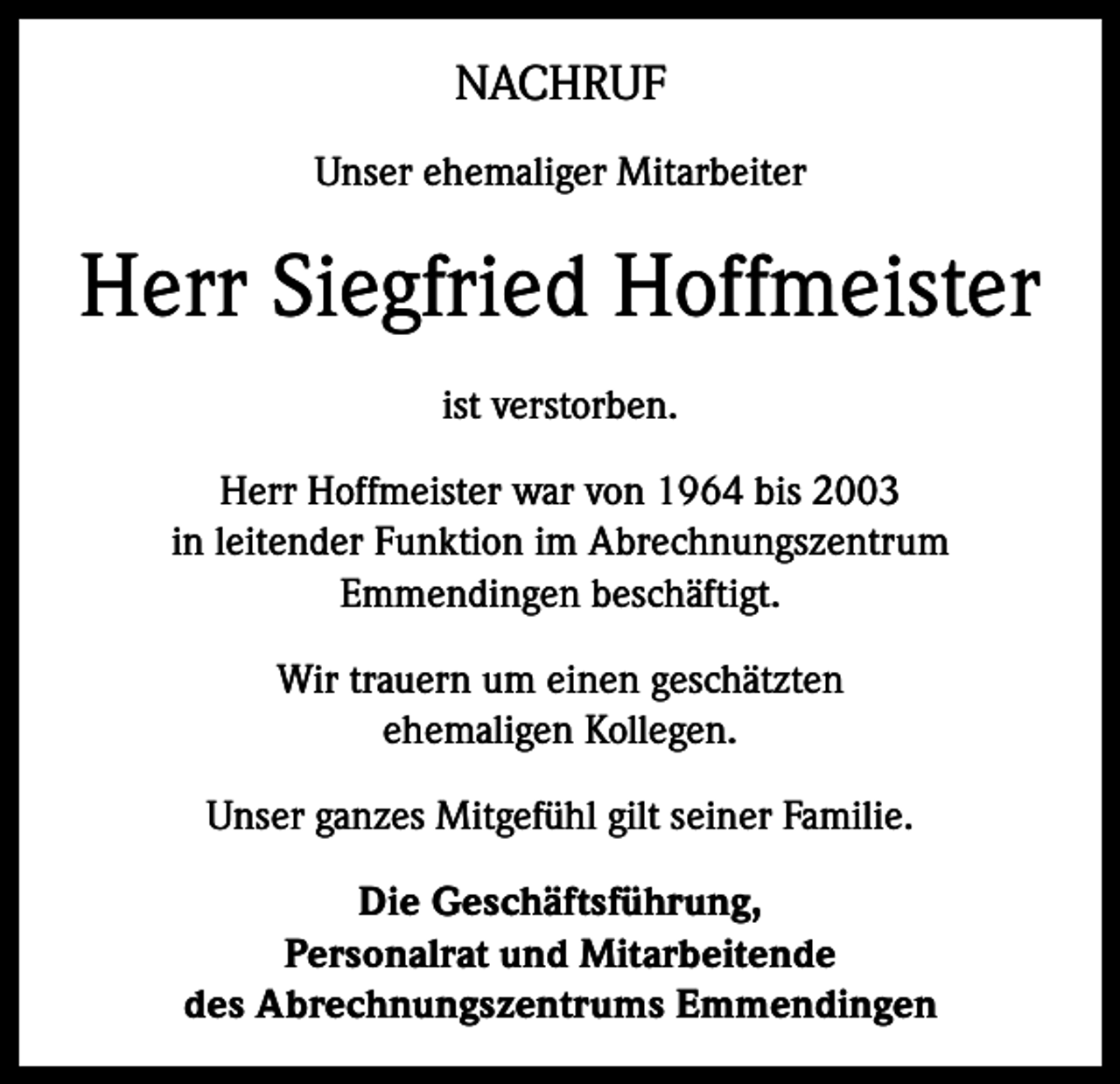 <p>NACHRUF<br />Unser ehemaliger Mitarbeiter</p><p>Herr Siegfried Hoffmeister<br />ist verstorben.<br />Herr Hoffmeister war von 1964 bis 2003<br />in leitender Funktion im Abrechnungszentrum<br />Emmendingen beschäftigt.<br />Wir trauern um einen geschätzten<br />ehemaligen Kollegen.<br />Unser ganzes Mitgefühl gilt seiner Familie.<br />Die Geschäftsführung,<br />Personalrat und Mitarbeitende<br />des Abrechnungszentrums Emmendingen</p>