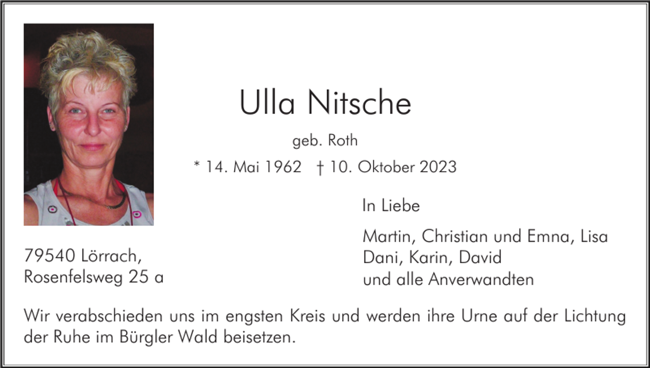 <p>Ulla Nitsche<br />geb. Roth<br />* 14. Mai 1962 † 10. Oktober 2023</p><p>In Liebe<br />79540 Lörrach,<br />Rosenfelsweg 25 a</p><p>Martin, Christian und Emna, Lisa<br />Dani, Karin, David<br />und alle Anverwandten</p><p>Wir verabschieden uns im engsten Kreis und werden ihre Urne auf der Lichtung<br />der Ruhe im Bürgler Wald beisetzen.</p>