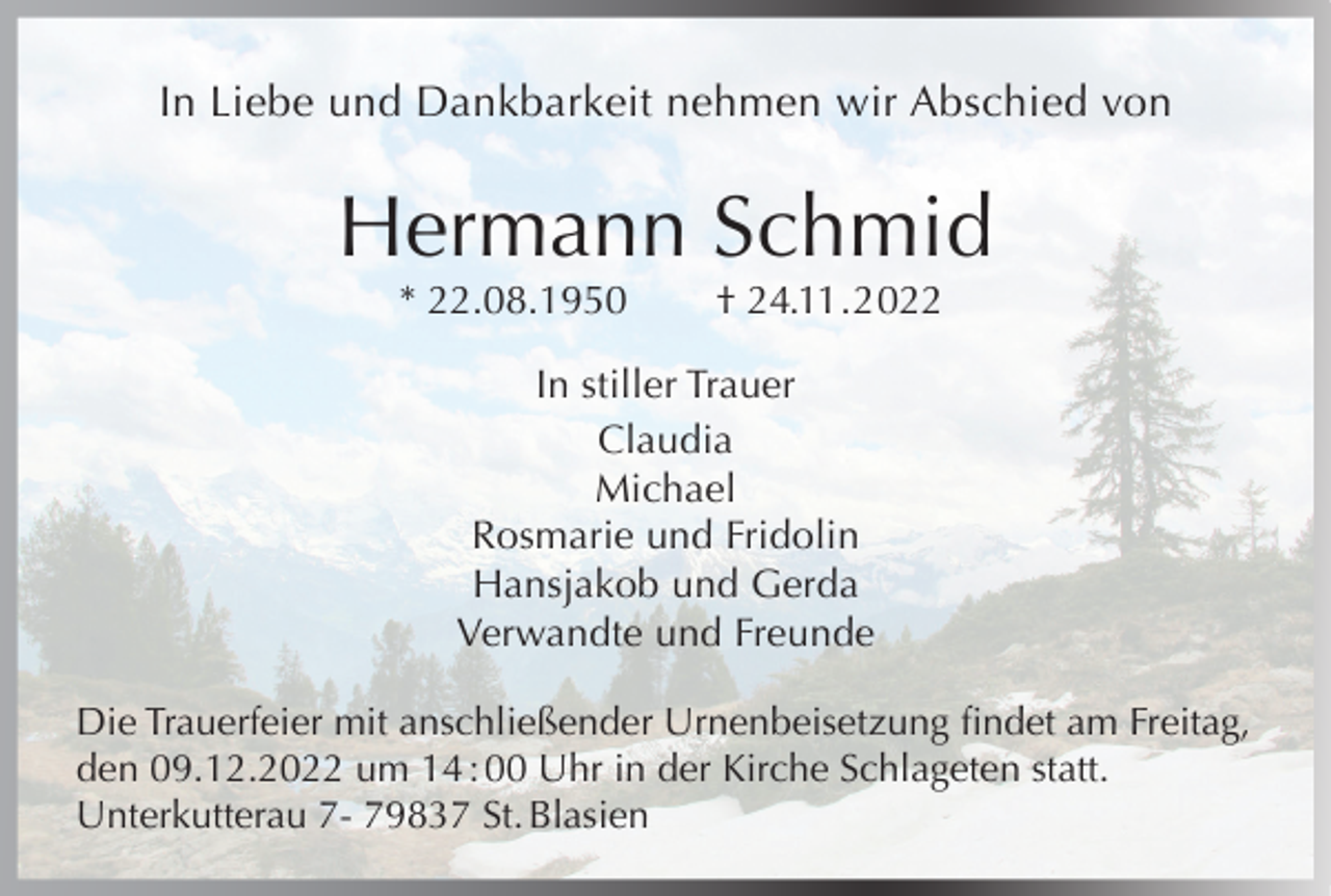 <p>In Liebe und Dankbarkeit nehmen wir Abschied von</p><p>Hermann Schmid<br />* 22.08.1950</p><p>† 24.11.2022</p><p>In stiller Trauer<br />Claudia<br />Michael<br />Rosmarie und Fridolin<br />Hansjakob und Gerda<br />Verwandte und Freunde<br />Die Trauerfeier mit anschließender Urnenbeisetzung findet am Freitag,<br />den 09.12.2022 um 14 : 00 Uhr in der Kirche Schlageten statt.<br />Unterkutterau 7- 79837 St. Blasien</p>