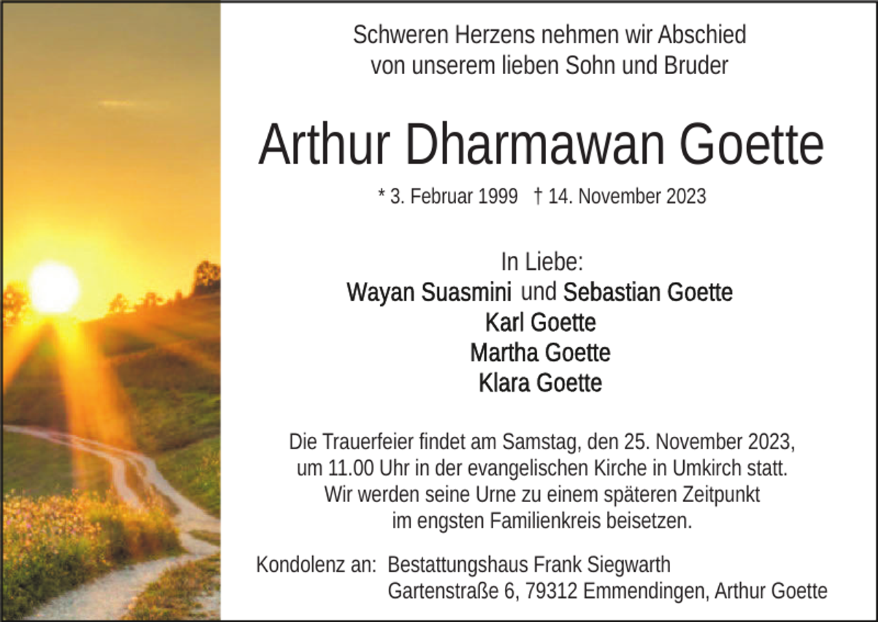 <p>Schweren Herzens nehmen wir Abschied<br />von unserem lieben Sohn und Bruder</p><p>Arthur Dharmawan Goette<br />* 3. Februar 1999 † 14. November 2023</p><p>In Liebe:<br />und</p><p>Die Trauerfeier findet am Samstag, den 25. November 2023,<br />um 11.00 Uhr in der evangelischen Kirche in Umkirch statt.<br />Wir werden seine Urne zu einem späteren Zeitpunkt<br />im engsten Familienkreis beisetzen.<br />Kondolenz an: Bestattungshaus Frank Siegwarth<br />Gartenstraße 6, 79312 Emmendingen, Arthur Goette</p>